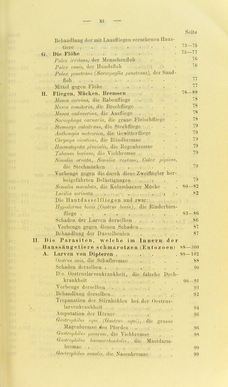 — xr Seite Behandlung der mit Lausüiegen verseheneu Haus- tiere 73—75 G. Die Flöhe 75—77 Pulex irritanif, der Meuscheutioh . . . • 76 Pidex canit), der Iluudsfloh iß Pnlex penetram (Sarcopiii/lla pmelrans), der Saud- floh ... ' ^7 Mittel gegen Flöhe J H. Fliegen, Jlückeii, Bremsen .... 78—88 Musca coroina, die Rahenfliege .... '8 Miisca üomitoria, die Brechfliege .... ''8 Muisca cadauerina, die Aasfliege .... 8 Sarcophaga carnaria, die graue Fleischfliege . 78 Stümo-rijs calcitranx, die Stechfliege ... 79 Anthotnyia meteorica, die Gewitterfliege . . 79 Chrysops cicutienx, die Bliudhremse ... 79 Haeinatopota pUioialis, die Eegeuhrenise . . 79 Tabaiim buvinut:, die Viehhremse .... 79 Simtdia ornata, Siniidia re\>taii«, Culex pi.pieiis, die Stechmücken '9 Vorheuge gegen die durch diese Zweiflügler her- heigeführten Belästigungen .... 79 Simulia macidata, die Kolumhaczer Mücke . . 80—82 Lucilia serinata ..... t . 82 Die Haut das seif liegen und zwar: Ilypoderiua booin (Oestrus bovin), die Eiuderbies- fliege 83—86 Schaden der Larven derselben . . . . 86 Vorbeuge gegen diesen Schaden .... 87 Behandlung der Dasselbeuleu .... 87 II. Die Parasiten, welche im Innern der Haussäiigetiere schmarotzen (Entozoen) 88—300 A. Larven von Dipteren 88—102 Oestrus oois, die Schafbremse .... 88 Schaden derselben 90 Die Oestruslarvenkraukheit, die falsche Dreh- krankheit 90—91 Vorbeuge derselbeu 91 Behandlung derselben 92 Trepanation der Stirnhöhleu bei der Oestrus- larvenkraukheit 04 Amputation der Ilörner 96 GaHlriipliiliia eipii (Gaslnix ('.<pii), die .grosse Magenbremse »Ics Pferdes .... 96 Gantrop/iiliix par.orim, die Viehbremse . . 98 Gaxtrophäii-s iKwiiiorrhinddlix, die; Mastdarm- bremsc. Gaxlropliiliix iifuia/i-s. die Nasenbremse . . 99