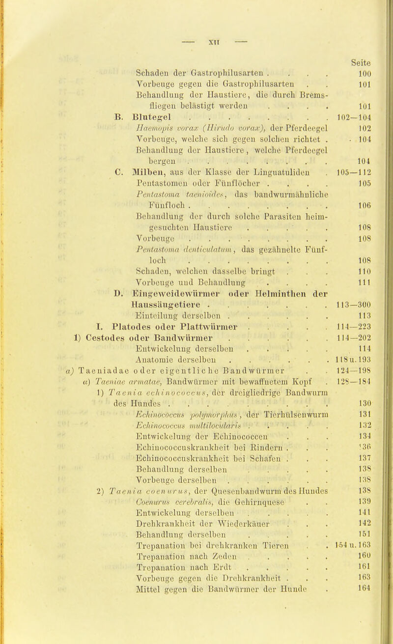 Seite Schaden der Gastrophilusarten .... lOO Vorbeuge gegeu die Gastrophilusarten . . 101 Behandlung der Haustiere, die durch Brems- fliegeu belästigt werden .... 101 B. Blutegel 102-104 Ilaaii.iipis vorcu: (Ilirwio vor<uv), der Pferdeegel 102 Vorbeuge, welche sich gegeu solchen richtet . -104 Behandlung der Haustiere, welche Pferdeegel bergen 104 C. Milben, aus der Klasse der Linguatulideu 105—112 Peutastonien oder Fünflöcher .... 105 Peiitaslomn taeiiinides, das bandwurmähuliche Fünf loch 106 Behandlung der durch solche Parasiten heim- gesuchten Haustiere . . . . . 108 Vorbeuge 108 PentasUmn deiiticidntiim, das gezähnelte Fünf- loch 108 Schaden, welchen dasselbe bringt . 110 Vorbeuge und Behandlung . . . . III D. Eingeweidewürmer oder Helminthen der Haussängetiere 113—300 Eiut(>iluug derselben 113 I. Platüdes oder Plattwürmer 114—223 1) Cestodes oder Bandwürmer 114—202 Eutwickclung derselben 114 Anatomie derselben 118u. 193 a) Taeniadae oder eigentliche Bandwürmer . 124—198 «) Taeiiiae armatac, Bandwürmer mit bewaffnetem Kopf . 128—184 1) Taen ia evli inoci)C(-iis, der dreigliedrige Bandwurm des Hundes 130 Ec/iiiiococci/s pdli/morp/mti, der Tierhülsenwurm 131 Echinucoccun •niidtilocidarin ..... 132 Entwickelung der Echiuococcen ... 134 Echinococcuskrankheit bei Rindern ... ^Sfi Echinococcuskrankheit bei Schafen ... 137 Behandlung derselben 13S Vorbeuge derselben 138 2) Taenia cnen urus, der Queseubandwurm des Hundes I3s CoenuriiK cerehrab's, die Gehiruquese . . 139 Entwickelung derselben 141 Drehkrankheit der Wiederkäuer . . 142 Behandlung derselben 151 Trepanation bei drohkranken Tieren . 154 u. 163 Trepanation nach Zedeu Trepanation nach Erdt 161 Vorbeuge gegen die Drehkrankheit ... 163 Mittel gegen die Bandwürmer der Hunde . 164