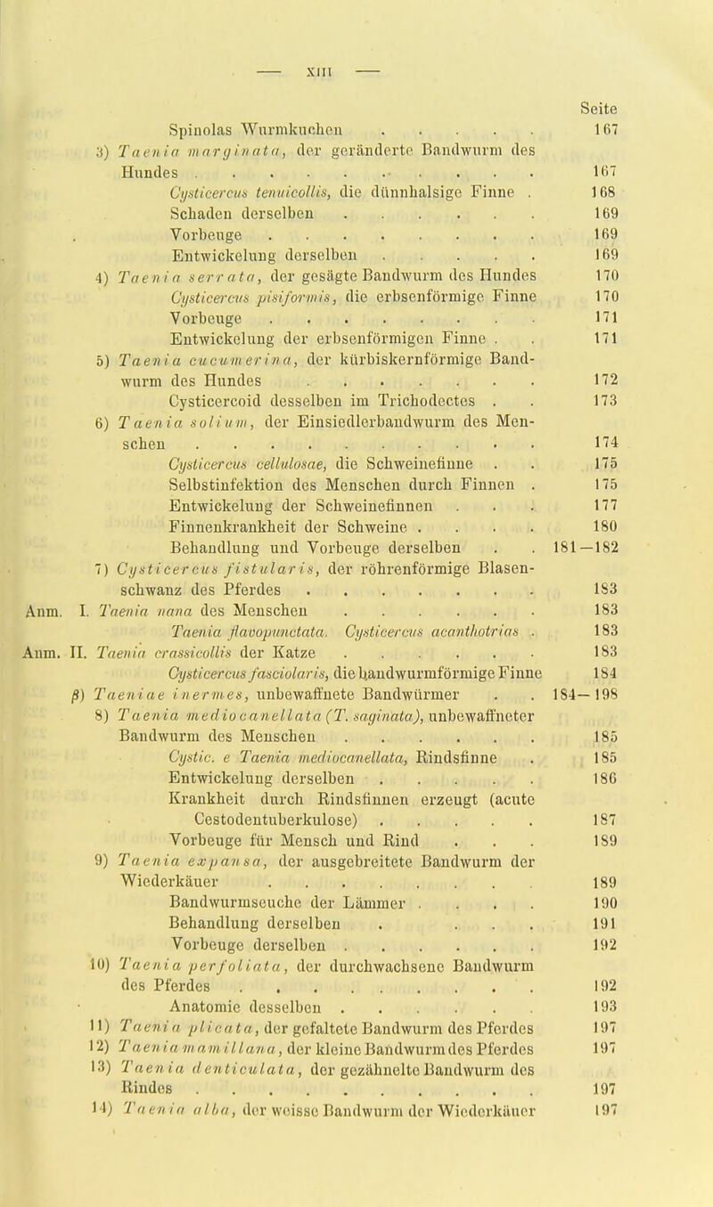 Seite Spinolas Wurmknohon 167 a) Taeiiia mnryiiintn, ilor gerändcrto Baiulwurni des Hundes 167 Cysticercus tenuicollis, die dünnhalsige Finne . 168 Schaden derselben 169 Vorbeuge 169 Entwickelung derselben 169 4) Taenin serrnta, der gesägte Bandwurm des Hundes 170 Cysticercva pisiformis, die erbsenförmige Finne 170 Vorbeuge 171 Entwickelung der erbsenförmigen Finne . . 171 5) Taenia cucum er in a, der kürbiskernförmige Band- wurm des Hundes 172 Cysticercoid desselben im Trichodectes . . 173 6) Taenia soliuni, der Einsiedlerbandwurm des Men- schen 174 Cysticercus cellulosae, die Schweinefiuue . . 175 Selbstinfektion des Menschen durch Finnen . 175 Entwickelung der Schweinefinnen . . 177 Finnenkrankheit der Schweine .... 180 Behandlung und Vorbeuge derselben . . 181—182 7) Cysticercus fistularis, der röhrenförmige Blasen- schwanz des Pferdes 183 Anm. I. Taenia nana des Menschen 183 Taenia ßavopunctata. Cysticercus acavthotrias . 183 Anm. H. Taenia crassicollis der Katze 183 Cysticercus fasciolaris, die Uandwurmförmige Finne 184 ß) Taeniae in er ni,es, unbewaffnete Bandwürmer . . 184—198 8) Taenia mediocanellata (T. saginata), unbewafl'ncter Bandwurm des Menschen 185 Cystic. e Taenia mediocaneUata, Rindsfinne . 185 Entwickelung derselben 186 Krankheit durch Rindsfinuen erzeugt (acute Cestodentuberkulose) 187 Vorbeuge für Mensch und Rind ... 189 9) Taenia expansa, der ausgebreitete Bandwurm der Wiederkäuer 189 Bandwurmseuche der Lämmer .... 190 Behandlung derselben . ... 191 Vorbeuge derselben 192 10) Taenia per/oliata, der durchwachsene Bandwurm des Pferdes 192 Anatomie desselben 193 11) Taenia /^//crt««, der gefaltete Bandwurm des Pferdes 197 12) Taen ia m a m il luna, der kleine Bandwurm des Pferdes 197 13) Taenia denticulata, der gczähneltcBandwurm des Rindes 197 14) 'Taenia der weisse Bandwurm der Wiederkäuer 197