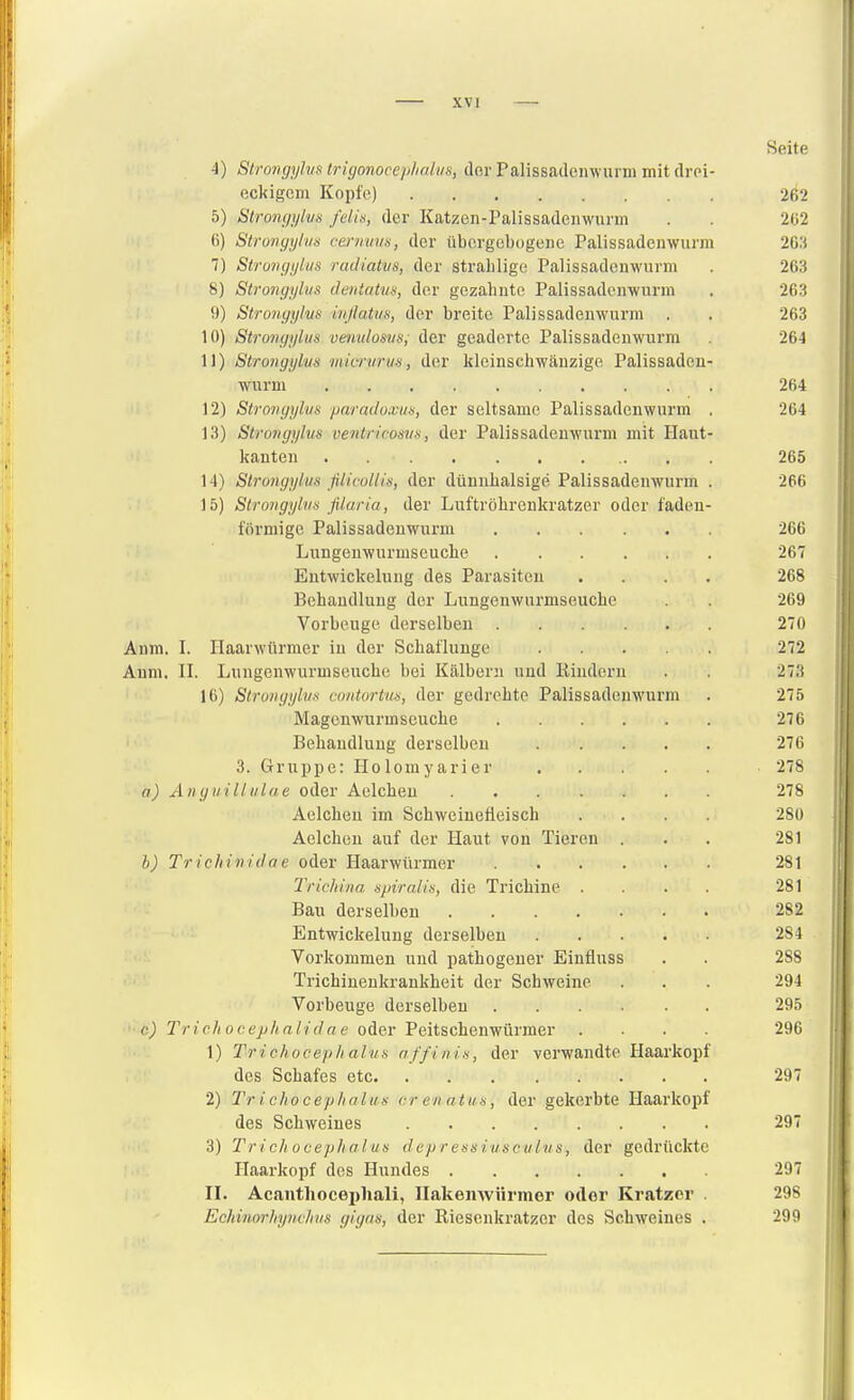 Seite 4) Strongyhis trigonocep/iali/s, der Palissadenwurm mit drei- eckigem Kopfe) 262 5) Stronf/ylus felis, der Katzen-Palissadeiiwnrm . . 2(j2 (i) Strongyhis cenrinis, der übergebogene Palissadenwurm 2G;i 7) StrungyLus raJiatvs, der strablige Palissadenwurm . 263 8) Strongyhis dentatm, der gezahnte Palissadenwurm . 263 9) Strongylus m/latus, der breite Palissadenwurm , . 263 ! 10) Strongyhis veivulosus; der geäderte Palissadenwurm 264 11) Strongylus mimiriis, der kleinschwänzige Palissaden- wurm 264 Ii 12) Strongylus paradoxus, der seltsame Palissadenwurm . 264 13) Strongyhis veiitricosus, der Palissadenwurm mit Haut- kauten 265 14) Strongyhis ßlicollis, der düuubalsige Palissadenwurm . 266 15) Strongyhis filaria, der Luftröbrenkratzer oder fadeu- förmige Palissadenwurm 266 Lungenwurmseucbe 267 Eutwickelung des Parasiten .... 268 Behandlung der Lungenwurmseucbe . 269 Vorbeuge derselben 270 Anm. I. Ilaarwürmer in der Schal'lunge 272 Aum. II. Lungenwurmseucbe bei Kälbern und Rindern . 273 16) Strongyhis contortus, der gedrehte Palissadenwurm . 275 Magenwurmseuche 27 C Behandlung derselben 276 3. Gruppe: Holomyarier 278 a) Anguilltilae oder Aelcheu 278 Aeichen im Schweinefleisch .... 280 Aeichen auf der Haut von Tieren ... 281 b) Tricliinitlae oder Haarwürmer 281 Tricliina spiralis, die Trichine .... 281 Bau derselben 282 Entwickelung derselben 284 Vorkommen und pathogeuer Einfluss . . 288 Tricbinenkrankheit der Schweine . . . 294 Vorbeuge derselben 295 ■'•e^ Trichocephalidne oder Peitschenwürmer .... 296 1) Trichocephalus nffinis, der verwandte Haarkopf des Schafes etc 297 2) Trichocephalus er en atus, der gekerbte Haarkopf des Schweines 297 I 3) 'Trichocephalus depressiusculus, der gedrückte : Ilaarkopf des Hundes 297 II. Acantliocei)liali, Ilakeiiwiirmer oder Kratzer . 298 Echinorhynchvs gigas, der Riesenkratzer des Schweines . 299