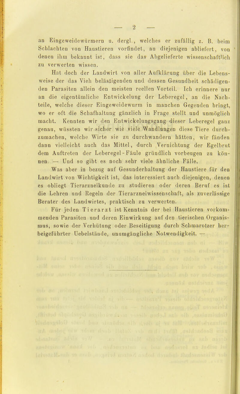 Scblacliteu von Haustieren vorfindet, au diejenigen abliefert, von denen ihm bekannt ist, dass sie das Abgelieferte wisseuschaftUcli zu verwerten wissen. Hat doch der Landwirt von aller Aufklärung über die Lebens- weise der das Vieh beläsligenden und dessen Gesundheit schädigen- den Parasiten allein den meisten reellen Vorteil. Ich erinnere nur an die eigentümliche Entwickelung dev Leberegel, an die Nach- teile, welche dieser Eingeweidewurm in manchen Gegenden bringt, wo er oft die Schafhaltung gänzlich in Frage stellt und unmöglich macht. Kennten wir den Eutwickelungsgang dieser Leberegel ganz genau, wüssten wir sicher wie viele Wandlungen diese Tiere durch- zumachen, welche Wirte sie zu durchwandern hätten, wir fänden dann vielleicht auch das Mittel, durch Vernichtung der Egelbrut dem Auftreten der Leberegel - Fäule gründlich vorbeugen zu kön- nen. — Und so gibt es noch sehr viele ähnliche Fälle. Was aber in bezug auf Gesunderhaltung der Haustiere für den Landwirt von Wichtigkeit ist, das interessiert auch diejenigen, denen es obliegt Tierarzneikunde zu studieren oder deren Beruf es ist die Lehren und Regeln der Tierarzneiwissenschaft, als zuverlässige Berater des Landwirtes, praktisch zu verwerten. Für jeden Tierarzt ist Kenntnis der bei Haustieren vorkom- menden Parasiten und deren Einwirkung auf den tierischen Organis- mus, sowie der Verhütung oder Beseitigung durch Schmarotzer her- beigeführter üebelstäude, unumgängliche Notwendigkeit. —
