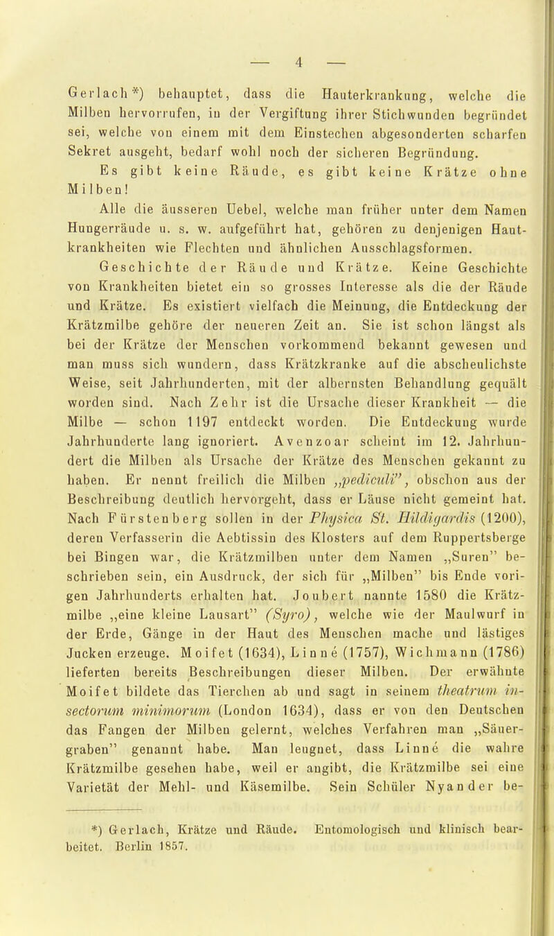 Gerlach*) behauptet, dass die Hauterkrankung, welche die Milben hervorrufen, in der Vergiftung ihrer Stichwunden begründet sei, welche von einem mit dem Einstechen abgesonderten scharfen Sekret ausgeht, bedarf wohl noch der sicheren Begründung. Es gibt keine Räude, es gibt keine Krätze ohne Milben! Alle die äusseren Uebel, welche man früher unter dem Namen Hungerräude u. s. w. aufgeführt hat, gehören zu denjenigen Haut- krankheiten wie Flechten und ähnlichen Ausschlagsformen. Geschichte der Räude und Krätze. Keine Geschichte von Krankheiten bietet ein so grosses Interesse als die der Räude und Krätze. Es existiert vielfach die Meinung, die Entdeckung der Krätzmilbe gehöre der neueren Zeit an. Sie ist schon längst als bei der Krätze der Menschen vorkommend bekannt gewesen und man muss sich wundern, dass Krätzkranke auf die abscheulichste Weise, seit Jahrhunderten, mit der albernsten Behandlung gequält worden sind. Nach Zehr ist die Ursache dieser Krankheit — die Milbe — schon 1197 entdeckt worden. Die Entdeckung wurde Jahrhunderte lang ignoriert. Avenzoar scheint im 12. Jahrhun- dert die Milben als Ursache der Krätze des Menschen gekannt zu haben. Er nennt freilieh die Milben „pediciiU, obschou aus der Beschreibung deutlich hervorgeht, dass er Läuse nicht gemeint hat. Nach Fürstenberg sollen in der Physica St. Hüdigardis {\200), deren Verfasserin die Aebtissin des Klosters auf dem Ruppertsberge bei Bingen war, die Krätzmilben unter dem Namen ,,Suren be- schrieben sein, ein Ausdruck, der sich für „Milben bis Ende vori- gen Jahrhunderts erhalten hat. Joubert nannte 1580 die Krätz- milbe ,,eine kleine Lausart (Syro), welche wie der Maulwurf in der Erde, Gänge in der Haut des Menschen mache und lästiges Jucken erzeuge. Moifet (1634), Linne (1757), Wichmann (1786) lieferten bereits Beschreibungen dieser Milben. Der erwähnte Moifet bildete das Tierchen ab und sagt in seinem theatrum in- sectorum minimorum (London 1634), dass er von den Deutschen das Fangen der Milben gelernt, welches Verfahren mau „Säuer- graben genannt habe. Man leugnet, dass Linne die wahre Krätzmilbe gesehen habe, weil er angibt, die Krätzmilbe sei eine Varietät der Mehl- und Käsemilbe. Sein Schüler Nyander be- *) Gerlach, Krätze und Räude. Entomologisch und klinisch bear- beitet. Berlin 1857.