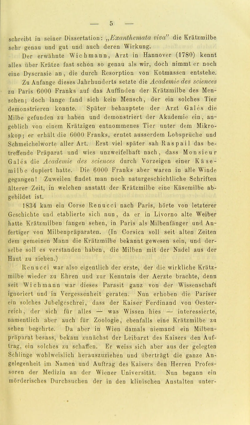 schreibt in seiner Dissertation: „Exanthemata viva die Krätzmilbe sehr genau und gut und auch deren Wirkung. Der erwähnte Wich mann, Arzt in Hannover (1780) kennt alles über Krätze fast schon so genau als wir, doch nimmt er noch eine Dyscrasie an , die durch Resorption von Kotmassen entstehe. Zu Anfange dieses Jahrhunderts setzte die Academie des sciences zu Paris 6000 Franks auf das Auffinden der Krätzmilbe des Men- schen; doch lange fand sich kein Mensch, der ein solches Tier demonstrieren konnte. Später behauptete der Arzt Gales die Milbe gefunden zu haben und demonstriert der Akademie ein, an- geblich von einem Krätzigen entnommenes Tier unter dem Mikro- skop; er erhält die 6000 Franks, erntet ausserdem Lobsprüche und Schmeichelworte aller Art. Erst viel später sahRaspail das be- treffende Präparat und wies unzweifelhaft nach, dass Monsieur Gales die Academie des sciences durch Vorzeigen einer Käse- milbe düpiert hatte. Die 6000 Franks aber waren in alle Winde gegangen! Zuweilen findet man noch naturgeschichtliche Schriften älterer Zeit, in welchen anstatt der Krätzmilbe eine Käserailbe ab- gebildet ist. 1834 kam ein Corse Renucci nach Paris, hörte von letzterer Geschichte und etablierte sich nun, da er in Livorno alte Weiber hatte Krätzmilben fangen sehen, in Paris als Milbenfänger und An- fertiger von Milbenpräparaten. (In Corsica soll seit alten Zeiten dem gemeinen Mann die Krätzmilbe bekannt gewesen sein, und der- selbe soll es verstanden haben, die Milben mit der Nadel aus der Haut zu ziehen.) Renucci war also eigentlich der erste, der die wirkliche Krätz- milbe wieder zu Ehren und zur Kenntnis der Aerzte brachte, denn seit Wich mann war dieses Parasit ganz von der Wissenschaft ignoriert und in Vergessenheit geraten. Nun erhoben die Pariser ein solches Jubelgcschrei, dass der Kaiser Ferdinand von Oester- reich, der sich für alles — was Wissen hies — interessierte, namentlich aber auch für Zoologie, ebenfalls eine Krätzmilbe zu sehen begehrte. Da aber in Wien damals niemand ein Milben- präpar^t besass, bekam zunächst der Leibarzt des Kaisers den Auf- trag, ein solches zu schaffen. Er weiss sich aber aus der gelegten Schlinge wohlweislich herauszuziehen und überträgt die ganze An- gelegenheit im Namen und Auftrag des Kaisers den Herren Profes- soren der Medizin an der Wiener Universität. Nun begann ein mörderisches Durchsuchen der in den klinischen Anstalten unter-