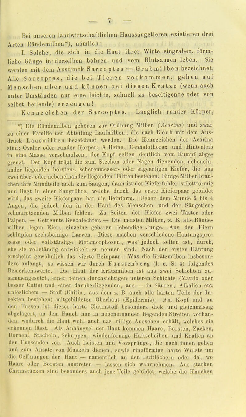 ^7 — Bei iiusereu laudwirtscLaftlicben Haussäugetiereu existieren drei Arteu Räiulemilbeu*), nämlich: I. Solche, die sich in die Haut ihrer Wirte eingraben, förm- liche Gänge in derselben bohren und vom Blutsaugen leben. Sie werdeu mit dem Ausdruck Sarcoptes = Gr ab mi Iben bezeichnet. Alle Sarcoptes, die bei Tieren vorkommen, gehen auf Menschen über und können bei diesenKrätze (wenn auch unter Umständen nur eine leichte, schnell zu beseitigende oder von selbst heilende) erzeugen! Kennzeichen der Sarcoptes. Länglich runder Körper,' *) Die Räudemilbcn gehören zur Ordnung Milben (Acarina) uurl zwar zu einer Familie der Abteilung Laufmilbeu, die nach Koch mit dem Aus- druck Lausmilben bezeichnet werden. Die Kennzeichen der Acarina sind: Ovaler oder runder Körper; 8 Beine, Cephalothorax und Hinterleib in eine Masse verschmolzen, der Kopf selten deutlich vom Kumpf abge- grenzt. Der Kopf trägt die zum Stechen oder Nagen dienenden, nebenein- ander liegenden borsten-, scherenmesser- oder sägeartigen Kiefer, die aus zwei über- oder nebeneinander liegenden Hälften bestehen. Einige Milben brau- chen ihre Mundteile auch zum Saugen, dann ist der Kieferfühler stilettförmig und liegt in einer Saugröhre, welche durch das erste Kieferpaar gebildet wird; das zweite Kieferpaar hat die Beinform, lieber dem Munde 2 bis 4 Augen, die jedoch den in der Haut des Menschen und der Säugetiere schmarotzenden Milben fehlen. Zu Seiten der Kiefer zwei Taster oder Palpen. — Getrennte Geschlechter. — Die meisten Milben, z. B. alle Räude- milben legen Eier; einzelne gebären lebendige Junge. Aus den Eiern schlüpfen sechsbeiuige Larven. Diese machen verschiedene Häutungspro- zesse oder vollständige Metamorphosen, was jedoch selten ist, durch, ehe sie vollständig entwickelt zu nennen sind. Nach der ersten Häutung erscheint gewöhnlich das vierte Beinpaar. Was die Krätzmilben insbeson- dere anlangt, so wissen wir durch Fürstenberg (1. c. S. 4) folgendes Bemerkenswerte. Die Haut der Krätzmilben ist aus zwei Schichten zu- sammengesetzt, einer feinen durchsichtigen unteren Schichte (Matrix oder besser Cutis) und einer darüberliegenden, aus — in Säuren, Alkalien etc. unlöslichem — Stoff (Chitin, aus dem z. B. auch alle harten Teile der In- sekten bestehen) mitgebildeteu Oberhaut (Epidermis). Am Kopf und an den Füssen ist dieser harte Chitinstofi' besonders dick und gleichmässig abgelagert, au dem Bauch nur in nebeneinander liegenden Streifen vorhan- deu, wodurch die Haut wohl auch das rillige Aussehen erhält, welches sie erkennen lässt. Als Anhängsel der Haut kommen Haare, Borsten, Zacken, Dornen', Stacheln, Schuppen, windenförmige Hattscheiben und Krallen an den Fassenden vor. Auch Leisten und Vorsprünge, die nach innen gehen und zum Ansatz von Muskeln dienen, sowie ringförmige harte Wülste um die Ocffnungen der Haut — namentlich au den Luftlöchern oder da, wo Haare oder Borsten austreten — lassen sich wahrnehmen. Aus starken Chitinstücken sind besonders auch jene Teile gebildet, welche die Knochen