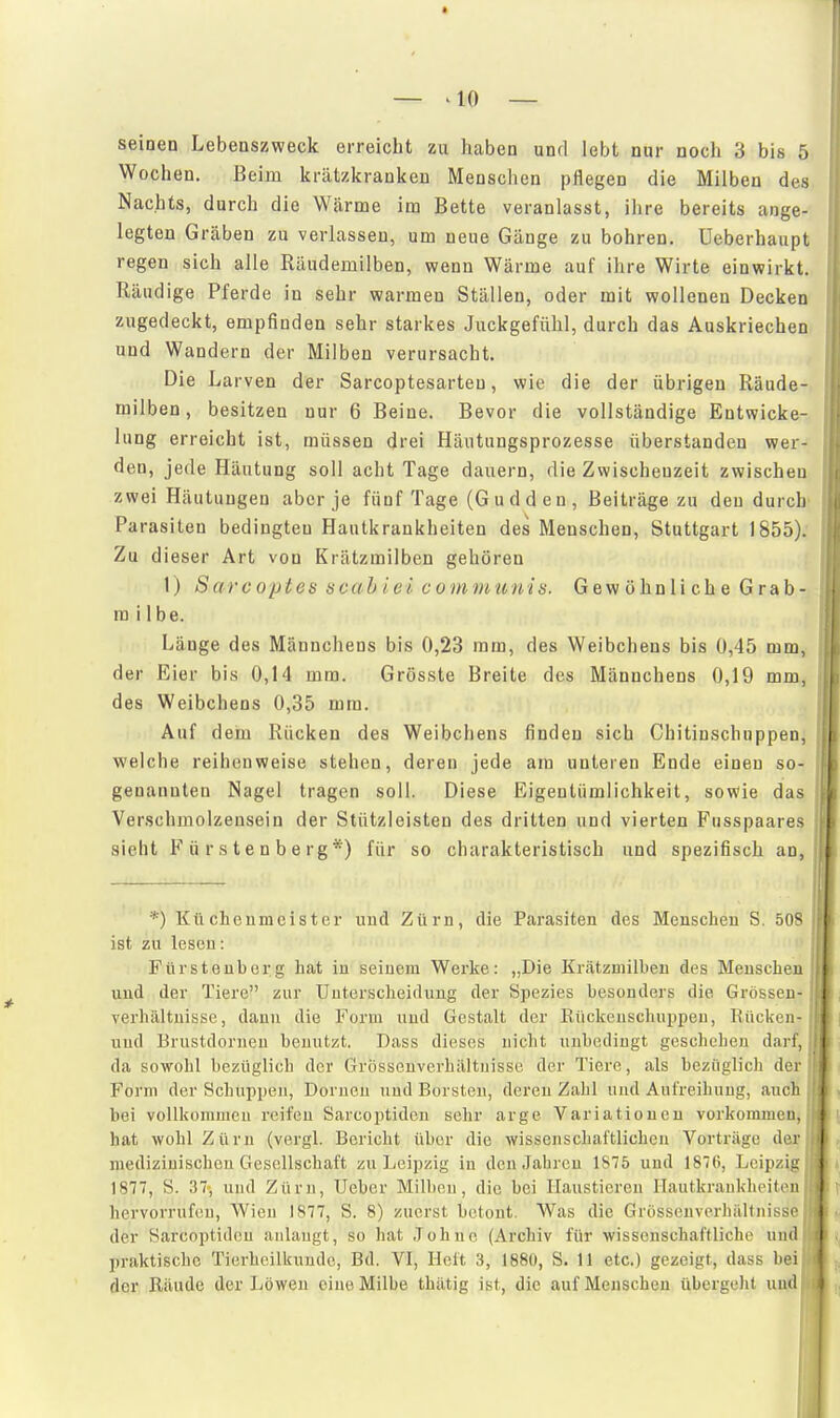 seinen Lebenszweck erreicht zu haben und lebt nur noch 3 bis 5 Wochen. Beim krätzicrankeu Meusclicn pflegen die Milben des Nachts, durch die Wärme im Bette veranlasst, ihre bereits ange- legten Gräben zu verlassen, um neue Gänge zu bohren, üeberhaupt regen sich alle Räudemilben, wenn Wärme auf ihre Wirte einwirkt. Räudige Pferde in sehr warmen Ställen, oder mit wollenen Decken zugedeckt, empfinden sehr starkes Juckgefühl, durch das Auskriechen und Wandern der Milben verursacht. Die Larven der Sarcoptesarteu, wie die der übrigen Räude- milben, besitzen nur 6 Beine. Bevor die vollständige Entwicke- lung erreicht ist, müssen drei Häutungsprozesse überstanden wer- den, jede Häutung soll acht Tage dauern, die Zwischenzeit zwischen zwei Häutungen aber je fünf Tage (Gudden, Beiträge zu den durch Parasiten bedingten Hautkrankheiten des Menschen, Stuttgart 1855). Zu dieser Art von Krätzmilben gehören 1) S arcoptes äcah i ei cuniDiunis. Gewöhnliche Grab- m übe. Länge des Männchens bis 0,23 mm, des Weibchens bis 0,45 mm, der Eier bis 0,14 mm. Grösste Breite des Männchens 0,19 mm, des Weibchens 0,35 mm. Auf dem Rücken des Weibchens finden sich Chitinschnppen, welche reihenweise stehen, deren jede am unteren Ende einen so- genannten Nagel tragen soll. Diese Eigentümlichkeit, sowie das Verschmolzensein der Stützleisten des dritten und vierten Fusspaares sieht F ü r s t e n b e rg*) für so charakteristisch und spezifisch an, *) Küchen meist er und Zürn, die Parasiten des Menschen S. 508 ist zu lesen: Fürsteuberg hat in seinem Werke: „Die Krätzmilben des Menschen und der Tiere zur Uuterscheiilimg der Spezies besonders die Grösseii- verhältuisse, dann die Form und Gestalt der Eückeuschuppeu, Rückeji- und Brustdorneu benutzt. Dass dieses nicht unbedingt geschehen darl, da sowohl bezüglich der Grossouverbiiltnisse der Tiere, als bezüglich dei Form der Schuppen, Dornen und Borsten, deren Zahl luul Aufreihuug, ancli bei vollkommen reifen Sarcoptideu sehr arge Variationen vorkommen, hat wohl Zürn (vergl. Bericht über die wissenschaftlichen Vortrüge (Ic)- medizinischen Gesellschaft zu Leipzig in den Jahren 1875 und 1876, Leipzia 1877, S. 37«, und Zürn, Ueber Milben, die hei Haustieren Hautkrankheitrn hervorrufen, Wien 1877, S. 8) zuerst betont. Was die Grössenvcrhältnissi- der Sarcoptidcn anlaugt, so hat Johne (Archiv für wissenschaftliche und praktische Tierheilkunde, Bd. VI, Heft 3, 1880, S. 11 etc.) gezeigt, dass bei der Räude der Löwen eine Milbe thätig ist, die auf Menschen übergeht und.