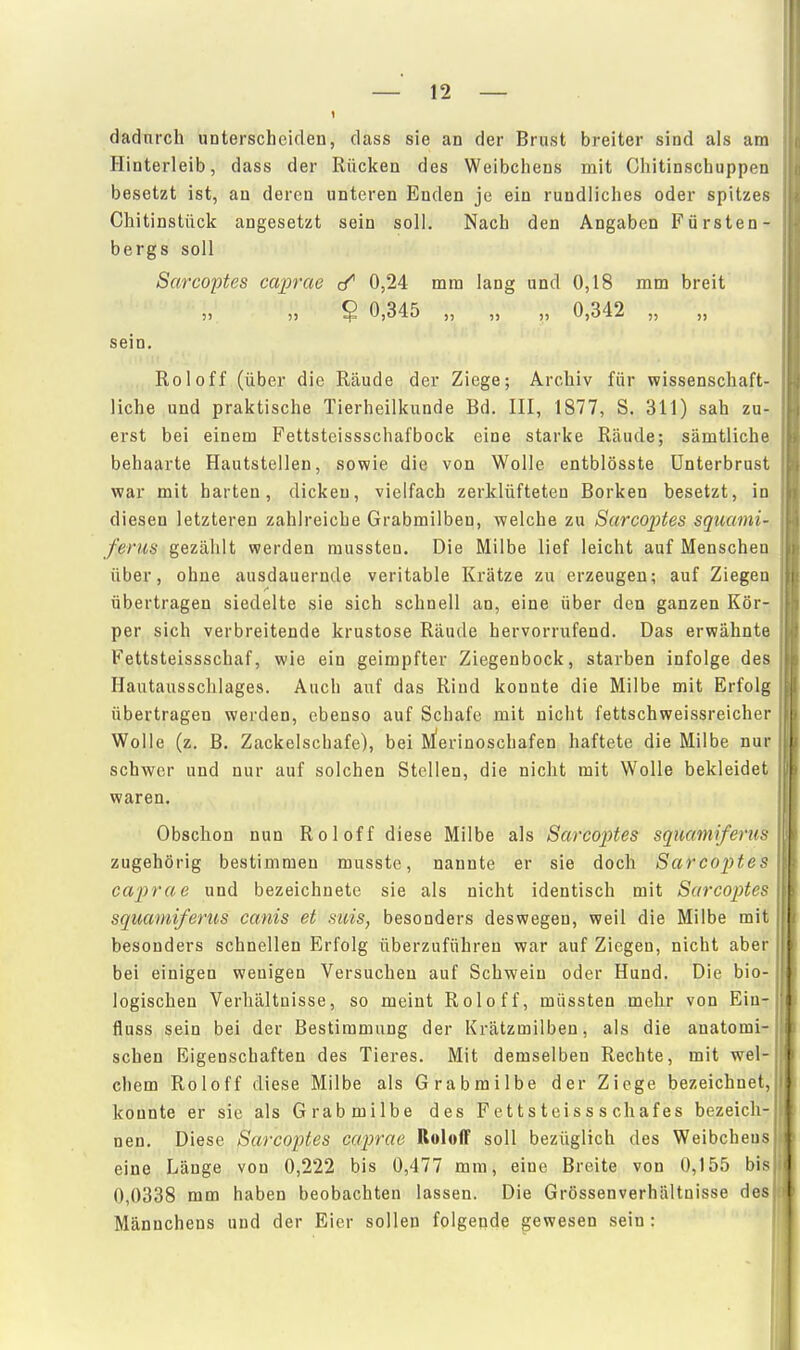 dadurch unterscheiden, dass sie an der Brust breiter sind als am Hinterleib, dass der Rücken des Weibchens mit Chitinschuppen besetzt ist, an deren unteren Enden je ein rundliches oder spitzes Chitinstück angesetzt sein soll. Nach den Angaben Fürsten- bergs soll Sarcoptes caprae ✓ 0,24 mm lang und 0,18 mm breit „ ? 0,345 „ „ „ 0,342 „ „ sein. Roloff (über die Räude der Ziege; Archiv für wissenschaft- liche und praktische Tierheilkunde Bd. III, 1877, S. 311) sah zu- erst bei einem Fettsteissschafbock eine starke Räude; sämtliche behaarte Hautstellen, sowie die von Wolle entblösste ünterbrust war mit harten, dicken, vielfach zerklüfteten Borken besetzt, in diesen letzteren zahlreiche Grabmilben, welche zu Sarco2Jtes squami- ferus gezählt werden mussten. Die Milbe lief leicht auf Menschen über, ohne ausdauernde veritable Krätze zu erzeugen; auf Ziegen übertragen siedelte sie sich schnell an, eine über den ganzen Kör- per sich verbreitende krustose Räude hervorrxifend. Das erwähnte Fettsteissschaf, wie ein geimpfter Ziegenbock, starben infolge des Hautausschlages. Auch auf das Rind konnte die Milbe mit Erfolg übertragen werden, ebenso auf Schafe mit nicht fettschweissreicher Wolle (z. B. Zackelschafe), bei M'erinoschafen haftete die Milbe nur schwer und nur auf solchen Stellen, die nicht mit Wolle bekleidet waren. Obschon nun Roloff diese Milbe als Sarco2)tes sqmmiferus zugehörig bestimmen musste, nannte er sie doch Sarcoptes caprae und bezeichnete sie als nicht identisch mit Sarcoptes squamiferus canis et suis, besonders deswegen, weil die Milbe mit besonders schnellen Erfolg überzuführen war auf Ziegen, nicht aber bei einigen wenigen Versuchen auf Schwein oder Hund. Die bio- logischen Verhältnisse, so meint Roloff, müssten mehr von Ein- fluss sein bei der Bestimmung der Krätzmilben, als die anatomi- schen Eigenschaften des Tieres. Mit demselben Rechte, mit wel- chem Roloff diese Milbe als Grabmilbe der Ziege bezeichnet, konnte er sie als Grabmilbe des F e 11 s t eis s s chaf es bezeich- nen. Diese Sarcoptes caprae Roloff soll bezüglich des Weibchens eine Länge von 0,222 bis 0,477 mm, eine Breite von 0,155 bis 0,0338 mm haben beobachten lassen. Die Grössenverhältuisse des Männchens und der Eier sollen folgende gewesen sein: