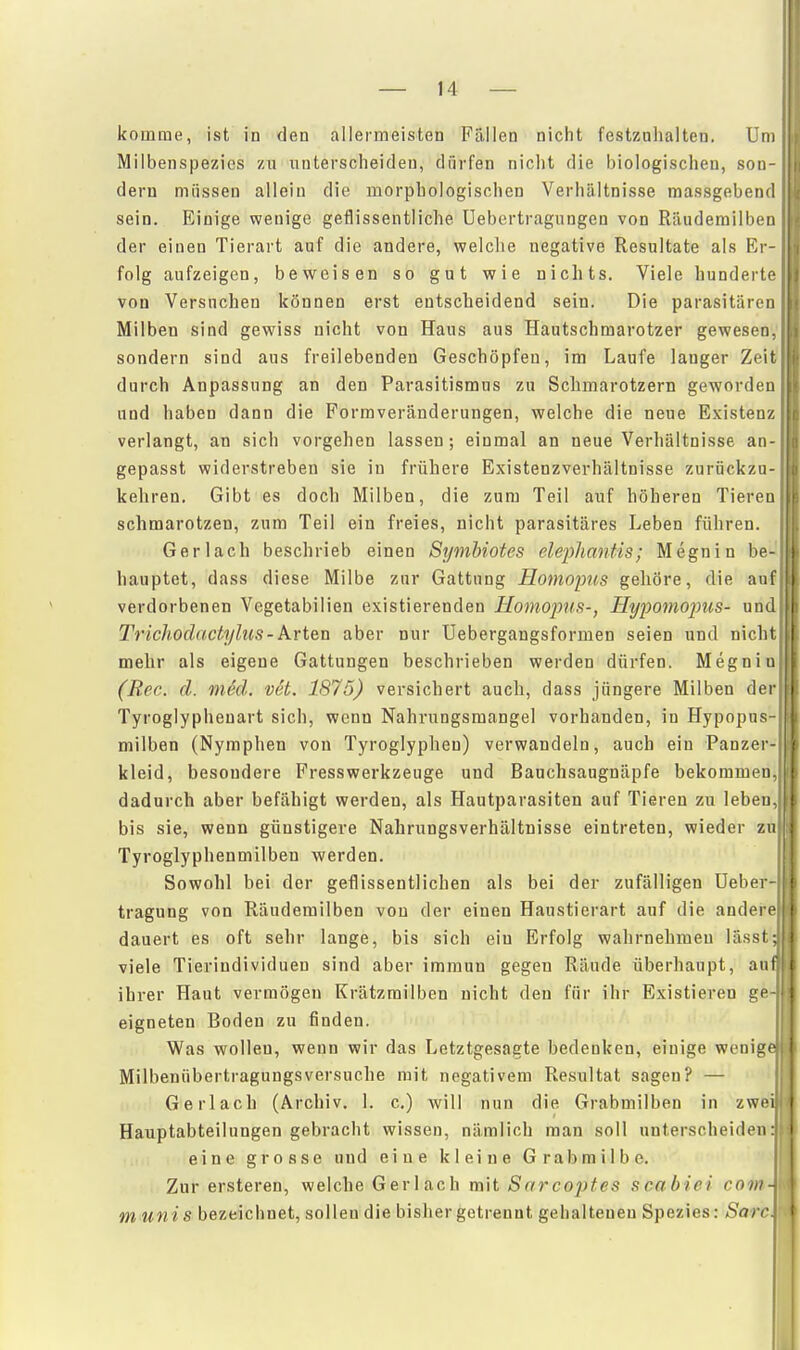 komme, ist in den allermeisten Fällen nicht festzuhalten. Um Milbenspezics zu unterscheiden, dürfen nicht die biologischen, son- dern müssen allein die morphologischen Verhältnisse massgebend sein. Einige wenige geflissentliche Uebertragiingen von Rtiudemilben der einen Tierart auf die andere, welclie negative Resultate als Er- folg aufzeigen, beweisen so gut wie nichts. Viele hunderte von Versuchen können erst entscheidend sein. Die parasitären Milben sind gewiss nicht von Haus aus Hautschmarotzer gewesen,' sondern sind aus freilebenden Geschöpfen, im Laufe langer Zeit! durch Anpassung an den Parasitismus zu Schmarotzern geworden und haben dann die Formveränderungen, welche die neue Existenz verlangt, an sich vorgehen lassen; einmal an neue Verhältnisse an- gepasst widerstreben sie in frühere Existenzverhältnisse zurückzu-; kehren. Gibt es doch Milben, die zum Teil auf höheren Tieren schmarotzen, zum Teil ein freies, nicht parasitäres Leben führen. ' Gerlach beschrieb einen Symhiotes el&phanfis; Megnin be- hauptet, dass diese Milbe zur Gattung Homoims gehöre, die auf' verdorbenen Vegetabilien existierenden Homopus-, Hypomopus- und Trichodactylus-k.ri&n aber nur Uebergangsformen seien und nicht mehr als eigene Gattungen beschrieben werden dürfen. Megnin; (Ree. d. m6d. vet. 1875) versichert auch, dass jüngere Milben der Tyroglypheuart sich, wenn Nahrungsmangel vorhanden, in Hypopns-' milben (Nymphen von Tyroglyphen) verwandeln, auch ein Panzer- kleid, besondere FressWerkzeuge und Banchsaugnäpfe bekommen, dadurch aber befähigt werden, als Hautparasiten auf Tieren zu leben, bis sie, wenn günstigere Nahrungsverhältnisse eintreten, wieder zu Tyroglyphenmilben werden. Sowohl bei der geflissentlichen als bei der zufälligen üeber- tragung von Räudemilben von der einen Haustierart auf die andere dauert es oft sehr lange, bis sich ein Erfolg wahrnehmen lässt viele Tierindividuen sind aber immun gegen Räude überhaupt, au ihrer Haut vermögen Krätzmilben nicht den für ihr Existieren ge eigneten Boden zu finden. Was wollen, wenn wir das Letztgesagte bedenken, einige wenig Milbenübertraguugsversuche mit negativem Resultat sagen? — Gerlach (Archiv. 1. c.) will nun die Grabmilben in zwe Hauptabteilungen gebracht wissen, nämlich man soll unterscheiden: eine grosse und eine kleine Grabmilbe. Zur ersteren, welche Gerlach mit Sarcopfes ncabiei com- munis bezeichnet, sollen die bisher getrennt gehalteneu Spezies: Sarc.
