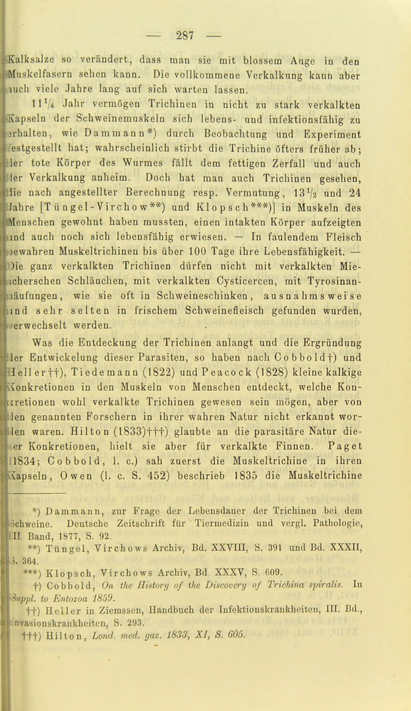 Kalksalze so verändert, dass man sie mit blossem Auge in den Muskelfasern sehen kann. Die vollkommene Verkalknng kann aber luch viele Jahre lang auf sich warten lassen. 11 Vi Jahr vermögen Trichinen in nicht zn stark verkalkten [vapseln der Schweinemuskeln sich lebens- und infektionsfähig zu M-lialten, wie Dammann*) durch Beobachtung und Experiment estgestellt hat; wahrscheinlich stirbt die Trichine öfters früher ab; ier tote Körper des Wurmes fällt dem fettigen Zerfall und auch ler Verkalkung anheim. Doch hat man auch Trichinen gesehen, iie nach angestellter Berechnung resp. Vermutung, 13^2 und 24 lahre [T ü n g el - Virch o w **) und Klopsch***)] in Muskeln des \leQSchen gewohnt haben mussten, einen intakten Körper aufzeigten lud auch noch sich lebensfähig erwiesen. — In faulendem Fleisch )ewahren Muskeltrichinen bis über 100 Tage ihre Lebensfähigkeit. — )ie ganz verkalkten Trichinen dürfen nicht mit verkalkten Mie- ;cherschen Schläuchen, mit verkalkten Cysticercen, mit Tyrosinan- läufungen, wie sie oft in Schweineschinken, ausnahmsweise ind sehr selten in frischem Schweinefleisch gefunden wurden, erwechselt werden. Was die Entdeckung der Trichinen anlangt und die Ergründung ler Entwickelung dieser Parasiten, so haben nach C o b bo 1 df) und lell ertt), Tiedemann (1822) und Peacock (1828) kleine kalkige vonkretionen in den Muskeln von Menschen entdeckt, welche Kon- :i-etionen wohl verkalkte Trichinen gewesen sein mögen, aber von len genannten Forschern in ihrer wahren Natur nicht erkannt wor- len waren. Hilton (I833)ttt) glaubte an die parasitäre Natur die- or Konkretionen, hielt sie aber für verkalkte Finnen. Paget 1834; Cobbold, 1. c.) sah zuerst die Muskeltrichine in ihren vapseln, Owen (1. c. S, 452) beschrieb 1835 die Muskeltrichine *) Dammann, zur Frage der Lebensdauer der Trichinen bei dem ichweine. Deutsche Zeitschrift für Tiermedizin und vergl, Pathologie, II Band, 1877, S. 92. **) Tüngel, Virchows Archiv, Bd. XXVIII, S. 391 und Bd. XXXII, ^. 364. ***) Klopsch, Virchows Archiv, Bd XXXV, S. 609. t) Cobbold, On the IJistorij of tlie Discovery of Triehina spiralis. In ■iiippl. to Entozoa 1859. tt) Heller in Ziemsscn, Handbuch der Infektionskrankheiten, III. Bd., nvasionskrankheitcn, S. 293. ttt) Hilton, Lond. med. gaz. 1833, XI, S. 605. I