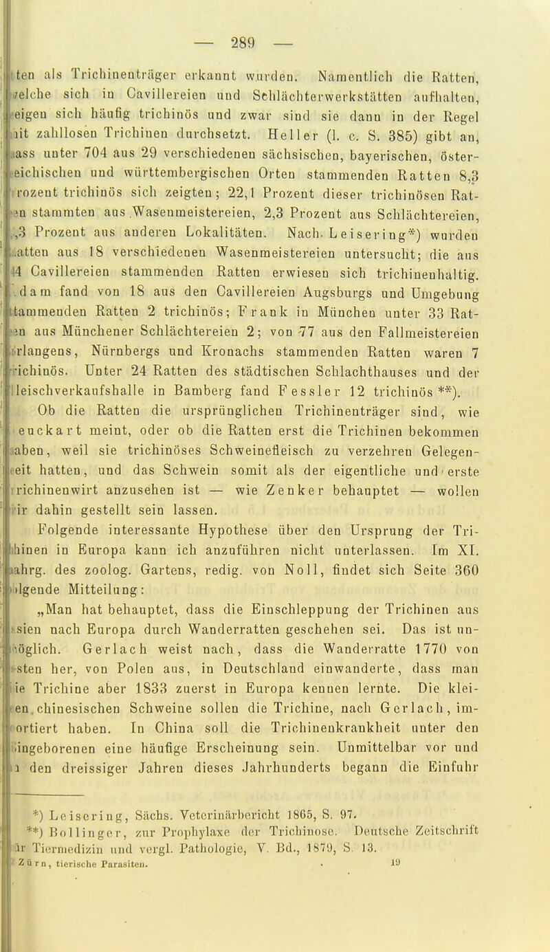(cn als Tricliinenträger erkannt wurden. Namentlich die Ratten, 'Iche sich iu Cavilleveien und Schlächterwerkstätten auflialten, Igen sich häufig trichinös und zwar sind sie dann in der Regel lit zahllosen Trichinen durchsetzt. Heller (1. c. S. 385) gibt an, ass unter 704 aus 29 verschiedenen sächsischen, bayerischen, öster- ^ichischeu und württembergischen Orten stammenden Ratten 8,3 lozeut trichinös sich zeigten; 22,1 Prozent dieser trichinösen Rat- 'II stammten aus Waseumeistereien, 2,3 Prozent aus Schlächtereien, ,3 Prozent aus anderen Lokalitäten. Nach. Leisering*) wurden alten aus 18 verschiedenen Wasenmeistereien untersucht; die aus 1 Cavillereien stammenden Ratten erwiesen sich trichiuenhaltig, ilara fand von 18 aus den Cavillereien Augsburgs und Umgebung Lammenden Ratten 2 trichinös; Frank in München unter 33 Rat- Mi aus Münchener Schlächtereien 2; von -77 aus den Fallmeistereien ilangens, Nürnbergs und Kronachs stammenden Ratten waren 7 ichinös. Unter 24 Ratten des städtischen Schlachthauses und der leischverkaufshalle in Bamberg fand Fessler 12 trichinös**). Ob die Ratten die ursprünglichen Trichinenträger sind, wie euckart meint, oder ob die Ratten erst die Trichinen bekommen aaben, weil sie trichinöses Schweinefleisch zu verzehren Gelegen- eeit hatten, und das Schwein somit als der eigentliche und'erste rrichinenwirt anzusehen ist — wie Zenker behauptet — wollen i'ir dahin gestellt sein lassen. Folgende interessante Hypothese über den Ursprung der Tri- ihinen in Europa kann ich anzuführen nicht unterlassen. Im XI. lahrg. des zoolog. Gartens, redig. von Noll, findet sich Seite 360 liegende Mitteilung: „Man hat behauptet, dass die Einschleppung der Trichinen aus .«.sien nach Europa durch Wanderratten geschehen sei. Das ist un- iiöglich. Ger lach weist nach, dass die Wanderratte 1770 von »sten her, von Polen ans, in Deutschland einwanderte, dass man iäe Trichine aber 1833 zuerst in Europa kennen lernte. Die klei- fen,chinesischen Schweine sollen die Trichine, nach Gcrlach, im- portiert haben. In China soll die Trichinenkrankheit unter den iiingeborenen eine häufige Erscheinung sein. Unmittelbar vor und II den dreissiger Jahren dieses .lahrhunderts begann die Einfuhr *) Leiscring, Sachs. Vetcriniirl)ericht 1865, S, 97. **J Bölling er, zur Prophylaxe der Trichinose. Deutsche Zeitschrift iir Tinrniedizin inul vcrgl. Pathologie, V. Bd., 1879, S. 13. ? Zürn, tierische Parasiten. • l'-'