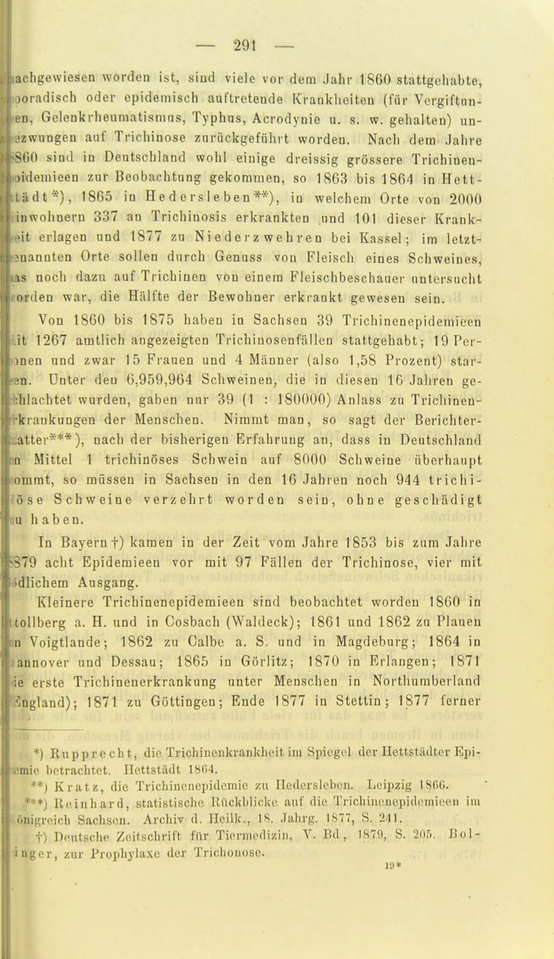 :iclige\viesen worden ist, sind viele vordem Jahr 1860 stattgehabte, nradisch oder epidemisch auftretende Kranklieiten (für Vergiftiin- 1), Gelen]<rheumatismiis, Typhus, Acrodyuie u. s. w. gehalten) un- ■zwuDgen auf Trichinose zurückgeführt worden. Nach dem Jahre <C)0 sind in Deutschland wohl einige dreissig grössere Trichinen- )i(iemieen zur Beobachtung gekommen, so 1863 bis 1864 in Hett- idt*), 1865 in H e d e rs 1 e be n **), in welchem Orte von 2000 nwohneru 337 an Trichinosis erkrankten und 101 dieser Krank- it erlagen und 1877 zu Niederzwehren bei Kassel; im letzt- •iiannten Orte sollen durch Genuss von Fleisch eines Schweines, IS noch dazu auf Trichinen von einem Fleischbeschauer untersucht nrden war, die Hälfte der Bewohner erkrankt gewesen sein. Von 1860 bis 1875 haben in Sachsen 39 Trichinenepidemieen iiit 1267 amtlich angezeigten Trichinosenfällen stattgehabt; 19Per- unen und zwar 15 Frauen und 4 Männer (also 1,58 Prozent) star- »en. Unter den 6,959,964 Schweinen, die in diesen 16 Jahren ge- ibhlachtet wurden, gaben nur 39 (1 : 180000) Anlass zu Trichinen- ■hkrankungen der Menschen. Nimmt man, so sagt der Berichter- :;atter***), nach der bisherigen Erfahrung an, dass in Deutschland m Mittel 1 trichinöses Schwein auf 8000 Schweine überhaupt [lomrat, so müssen in Sachsen in den 16 Jahren noch 944 trichi- Cöse Schweine verzehrt worden sein, ohne geschädigt DU haben. In Bayern!) kamen in der Zeit vom Jahre 1853 bis zum Jahre 5379 acht Epideraieen vor mit 97 Fällen der Trichinose, vier mit ödlichem Ausgang. Kleinere Trichinenepidemieen sind beobachtet worden 1860 in ttoUberg a. H. und in Cosbach (Waldeck); 1861 und 1862 zu Plauen JD Voigtlande; 1862 zu Calbe a. S. und in Magdeburg; 1864 in Hannover und Dessau; 1865 in Görlitz; 1870 in Erlangen; 1871 •ie erste Trichinenerkrankung unter Menschen in Northumberland 'Sngland); 1871 zu Göttingen; Ende 1877 in Stettin; 1877 ferner *) Rupprecht, die Trichinenkrankheit im Spiegel der Hettstädter Epi- 'lemie l)ctrachtct. Hcttstädt 1804. **) Kratz, die Trichinenepidemie zu Iledcrslebcn. Leipzig 1866. ***) Reinhard, statistische Rückblicke auf die Trichinencpideinioen im I önigreicb Sachsen. Archiv d. Heilk., 18. Jahrg. 1877, S. 241. t) Deutsche Zeitschrift für Tiermedizin, V. Bd, 1879, S. 205. Bol- iuger, zur Prophylaxe der Trichouose. la*
