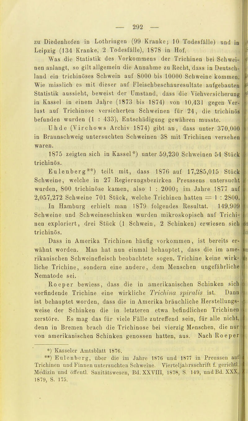 zu Diedenhofen in Lotbriugen (99 Krauke; 10 Todesfälle) und in Leipzig (134 Kranke, 2 Todesfälle), 1878 in Hof. Was die Statistik des Vorkommens der Trichinen bei Schwei- neu anlangt, so gilt allgemein die Annahme zu Recht, dass in Deutsch- land ein trichinöses Schwein auf 8000 bis 10000 Schweine kommen. Wie misslich es mit dieser auf Fleischbeschauresultate aufgebauten Statistik aussieht, beweist der Umstand, dass die Viebversicherung in Kassel in einem Jahre (1873 bis 1874) von 10,431 gegen Ver- lust auf Trichinose versicherten Schweinen für 24, die trichinöal befunden wurden (1 : 433), Entschädigung gewähren musste. Uhde (Virchows Archiv 1874) gibt an, dass unter 370,000 in Braunschweig untersuchten Schweinen 38 mit Trichinen versehen waren. 1875 zeigten sich in Kassel*) unter 59,230 Schweinen 54 Stück trichinös. Eulenberg**) teilt mit, dass 1876 auf 17,285,015 Stück Schweine, welche in 27 Regierungsbezirken Preussens untersucht wurden, 800 trichinöse kamen, also 1 : 2000; im Jahre 1877 auf 2,057,272 Schweine 701 Stück, welche Trichinen hatten = 1 : 2800 In Hamburg erhielt man 1879 folgendes Resultat. 149,909 Schweine und Schweineschinken wurden mikroskopisch auf Trichi- nen exploriert, drei Stück (1 Schwein, 2 Schinken) erwiesen sich trichinös. Dass in Amerika Trichinen häufig vorkommen, ist bereits er- wähnt worden. Mau hat nun einmal behauptet, dass die im ame- rikanischen Schweinefleisch beobachtete sogen. Trichine keine wirk- liche Trichine, sondern eine andere, dem Menschen ungefährliche Nematode sei. Roeper bewiess, dass die in amerikanischen Schinken sich vorfindende Trichine eine wirkliche Trichina spiralis ist. Dann ist behauptet worden, dass die in Amerika bräuchliche Herstellungs weise der Schinken die in letzteren etwa befindlichen Trichinen \ zerstöre. Es mag das für viele Fälle zutreffend sein, für alle nicht,||j denn in Bremen brach die Trichinose bei vierzig Menschen, die nur'! von amerikanischen Schinken genossen hatten, aus. Nach Roeper *) Kasseler Amtsblatt 1876. **) Euleubcrg, über die im Jahre 1876 und 1877 in Preussen autl Trichiueu und Finnen untersuchten Schweine. Vierteljalirsschrift f. gerichtl, Medizin und öffentl. Sauitätsweseu, Bd. XXVIII, 1878, S. 149, undBd. XXX„ 1879, S. 175.