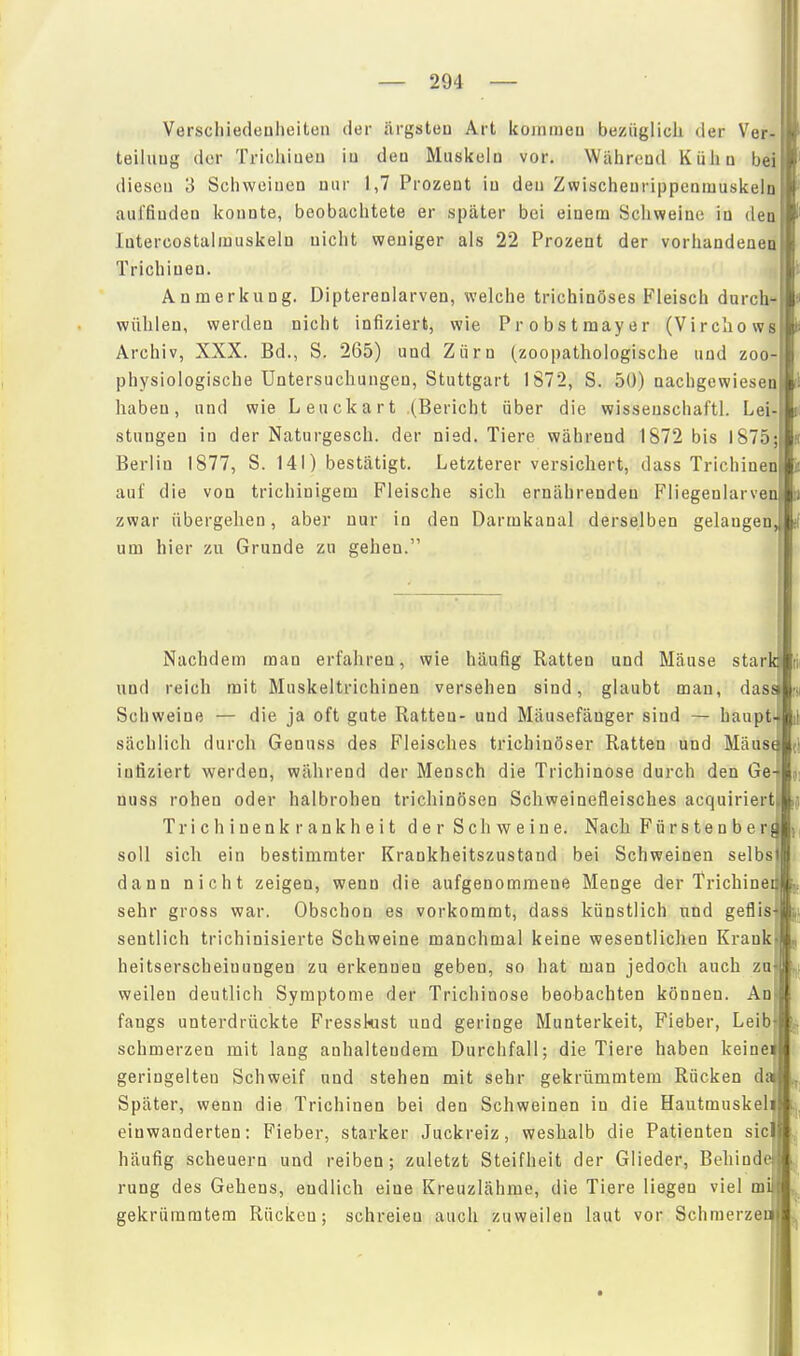 Verscliiedeuheiten der ärgsteu Art kojnineu bezüglicli der Ver-B teiluug der Trichiueu iu deu Muskeln vor. Während Küha beiB dieseu 3 Schweinen nur 1,7 Prozent in deu ZwischenrippenmuskelnB' auffinden konnte, beobachtete er später bei einem Schweine in deaB' lutercostalmuskeln nicht weniger als 22 Prozent der vorhandeaeul Trichinen. m Anmerkung. Dipterenlarven, welche trichinöses Fleisch durch*!« wühlen, werden nicht infiziert, wie Probstmayer (VirchowsBi Archiv, XXX. Bd., S. 265) und Zürn (zoopathologische und zoo-B physiologische Untersuchungen, Stuttgart 1872, S. 50) nachgewiesen haben, und wie Leuckart (Bericht über die wissenschaftl. Lei- stungen in der Naturgesch. der nied. Tiere während 1872 bis 1875; Berlin 1877, S. 141) bestätigt. Letzterer versichert, dass Trichinen auf die von trichiuigem Fleische sich ernährenden Fliegenlarven zwar übergehen, aber nur in den Darmkanal derselben gelangen, um hier zu Grunde zu gehen. Nachdem man erfahren, wie häufig Ratten und Mäuse stark und reich mit Muskeltrichinen versehen sind, glaubt mau, dass Schweine — die ja oft gute Ratten- und Mäusefänger sind — haupt- sächlich durch Genuss des Fleisches trichinöser Ratten und Mäust infiziert werden, während der Mensch die Trichinose durch den Ge- nuss rohen oder halbrohen trichinösen Schweinefleisches acquiriert Trichinenkrankheit der Schweine. Nach Fürstenberj soll sich ein bestimmter Krankheitszustand bei Schweinen selbsi dann nicht zeigen, wenn die aufgenommene Menge der Trichinei sehr gross war. Obschon es vorkommt, dass künstlich und geflis sentlich trichinisierte Schweine manchmal keine wesentlichen Krank , heitserscheiuungen zu erkennen geben, so hat man jedoch auch zu< ,l weilen deutlich Symptome der Trichinose beobachten können. An faugs unterdrückte Fresskist und geringe Munterkeit, Fieber, Leib t schmerzen mit lang anhaltendem Durchfall; die Tiere haben keinei geringelten Schweif und stehen mit sehr gekrümmtem Rücken da Später, wenn die Trichinen bei den Schweinen in die Hautmuskeli einwanderten: Fieber, starker Juckreiz, weshalb die Patienten sie häufig scheuern und reiben; zuletzt Steifheit der Glieder, Behinde rung des Gehens, endlich eine Kreuzlähme, die Tiere liegen viel mi gekrümmtem Rücken; schreien auch zuweilen laut vor Schraerzer