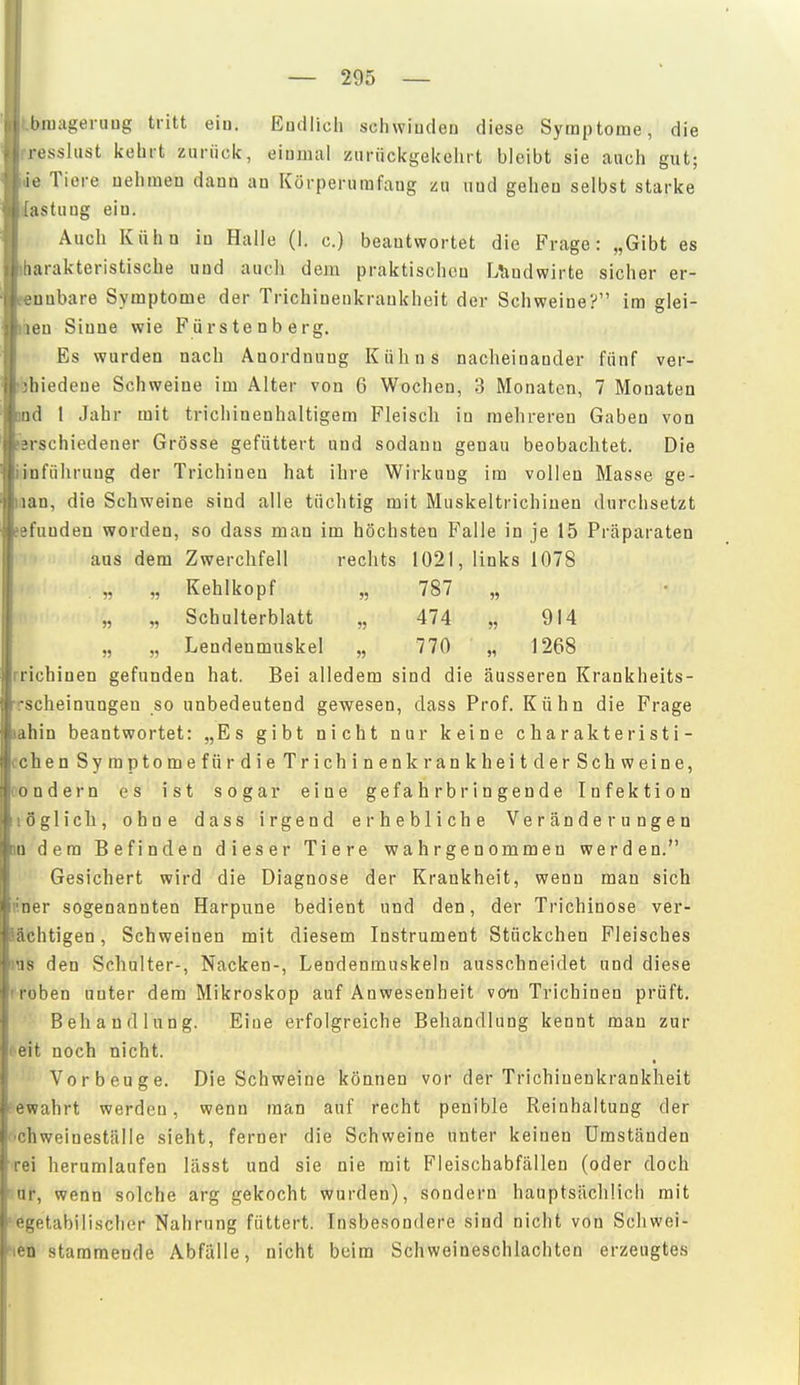 tbniageruug tritt eiu. Eudlich schwinden diese Symptome, die rresslust kehrt zurück, eiomal zurückgekehrt bleibt sie auch gut; de Tiere nehmen dann an Körperumfang zu nnd gehen selbst starke j{astuug ein. Auch Kühn in Halle (I. c.) beantwortet die Frage: „Gibt es iharakteristiscbe und aucli dem praktischen Uiudwirte sicher er- fenubare Symptome der Trichinenkraukheit der Schweine? im glei- ten Sinne wie Fürstenberg. Es wurden nach Anordnung Kuhns nacheinander fünf ver- ■bbiedene Schweine im Alter von 6 Wochen, 3 Monaten, 7 Monaten Qod 1 Jahr mit trichinenhaltigem Fleisch in mehreren Gaben von lerschiedener Grösse gefüttert und sodann genau beobachtet. Die iinführuug der Trichinen hat ihre Wirkung im vollen Masse ge- laan, die Schweine sind alle tüchtig mit Muskeltrichiuen durchsetzt »efunden worden, so dass man im höchsten Falle in je 15 Präparaten aus dem Zwerchfell rechts 1021, links 1078 . „ „ Kehlkopf „ 787 „ „ „ Schulterblatt „ 474 „ 914 „ „ Lendenmuskel „ 770 „ 1268 Trichinen gefunden hat. Bei alledem sind die äusseren Krankheits- Tscheinungeu so unbedeutend gewesen, dass Prof. Kühn die Frage lahin beantwortet: „Es gibt nicht nur keine c h a r akt e ri st i- Cohen Symptomefür die Trichinenk rankheit der Schweine, C'ondern es ist sogar eine gefahrbringende Infektion löglich, ohne dass irgend erhebliche Veränderungen an dem Befinden dieser Tiere wahrgenommen werden. Gesichert wird die Diagnose der Krankheit, wenn man sich nner sogenannten Harpune bedient nnd den, der Trichinose ver- lächtigen, Schweinen mit diesem Instrument Stückchen Fleisches ms den Schalter-, Nacken-, Lendenmuskeln ausschneidet und diese rroben unter dem Mikroskop auf Anwesenheit vo-n Trichinen prüft. Behandlung. Eine erfolgreiche Behandlung kennt man zur leit noch nicht. Vorbeuge. Die Schweine können vor der Trichinenkraukheit -ewahrt werden, wenn man auf recht penible Reinhaltung der r'Chweineställe sieht, ferner die Schweine unter keinen Umständen rei herumlaufen lässt und sie nie mit Fleischabfällen (oder doch ur, wenn solche arg gekocht wurden), sondern hauptsächlich mit ■egetabilischcr Nahrung füttert. Insbesondere sind nicht von Schwei- »len stammende Abfalle, nicht beim Schweineschlachten erzeugtes