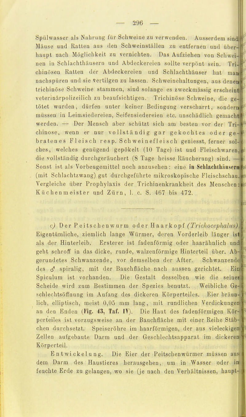 Spülwasser als Nahrung für Schweine zu verwenden. Ausserdem sind Mäuse und Ratten aus <len Schweinställen zu entfernen und über- haupt nach Möglichkeit zu vernichten. Das Aufziehen von Schwei- nen in Schiachthäusern und Abdeckereien sollte verpönt sein. Tri. chinosen Ratten der Abdeckereien und Schlachthäuser hat man nachspüren und sie Vertilgen zu lassen. Schweinehaltungen, aus deueo trichinöse Schweine stammen, sind solange es zweckmässig erscheini veterinärpolizeilich zu beaufsichtigen. Trichinöse Schweine, die ge- tötet wurden, dürfen unter keiner Bedingung verscharrt, sonderui müssen in Leimsiedereien, Seifensiedereien etc. unschädlich geniachtli werden. — Der Mensch aber schützt sich am besten vor der Tri chinose, wenn er nur vollständig gar gekochtes oder ge- bratenes Fleisch r es p. S ch w ei n ef I ei s ch geniesst, ferner sol ches, welches genügend gepökelt (10 Tage) ist und Fleisch waren die vollständig durchgeräuchert (8 Tage heisse Räucherung) sind. — Sonst ist als Vorbeugemittel noch anzusehen: eine in Sclilachthüiiscri^l (mit Schlachtzwaug) gut durchgeführte mikroskopische Fleischschau Vergleiche über Prophylaxis der Trichinenkrankheit des Menschen Küchenmeister und Zürn, 1. c. S. 467 bis 472. Ji: c) Der Peitschen wurm oder Haar köpf (TricJiocephalus) Eigentümliche, ziemlich lange Würmer, deren Vorderleib länger is' als der Hinterleib. Ersterer ist fadenförmig oder haarähnlich unc geht schroff in das dicke, runde, walzenförmige Hinterteil über. Ab gerundetes Schwanzende, vor demselben der After. Schwanzend des spiralig, mit der Bauchfläche nach aussen gerichtet. Ei Spiculum ist vorhanden. Die Gestalt desselben wie die seine: Scheide wird zum Bestimmen der Spezies benutzt. Weibliche Ge schlechtsöffnung im Anfang des dickeren Körperteiles. Eier bräun lieh, elliptisch, meist 0,05 mm laug, mit rundlichen Verdickunge an den Enden (Fig. 43, Taf. IV). Die Haut des fadenförmigen Kör perteiles ist vorzugsweise an der Bauchfläche mit einer Reihe Stäb eben durchsetzt. Speiseröhre im haarförmigen, der aus vieleckiger Zellen aufgebaute Darm und der Geschlechtsapparat im dickeren Körperteil. E n t wi cke 1 u n g. Die Eier der Peitschenwürmer müssen aus dem Darm des Haustieres herausgehen, um in Wasser oder ini feuchte Erde zu gelangen, wo sie (je nach den Verhältnissen, haupt-j