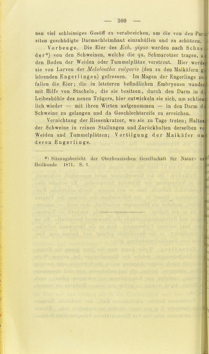 Den viel schleimiges Gesöff zu verabreichen, um die von den Par siten geschädigte Darmschleimhaut einzuhüllen und zu schützen Vorbeuge. Die Eier des Eck. (ßgus werden nach Sehne der*) von den Schweinen, welche die qu. Schmarotzer tragen, a den Boden der Weiden oder Tummelplätze verstreut. Hier werd sie von Larven der Melolontha vulgaris (den zu den Maikäfern g hörenden Enger 1 i Dgen) gefressen. Im Magen der Engerlinge ze fallen die Eier; die in letzteren befindlichen Embryonen wandei mit Hilfe von Stacheln, die sie besitzen , durch den Darm in d Leibeshöhle des neuen Trägers, hier entwickeln sie sich, um schliei lieh wieder — mit ihren Wirten aufgenommen — in den Darm d Schweine zu gelangen und da Geschlechtsreife zu erreichen. Vernichtung der Riesenkratzer, wo sie zu Tage treten; Haltu der Schweine in reinen Stallungen und Zurückhalten derselben vi Weiden und Tummelplätzen; Vertilgung der Maikäfer ut derenEugerlinge. *) Sitzuugsbericht der Oberhessischen Gesellschaft für Natur- u; Heilkunde. 1871. S. 1.
