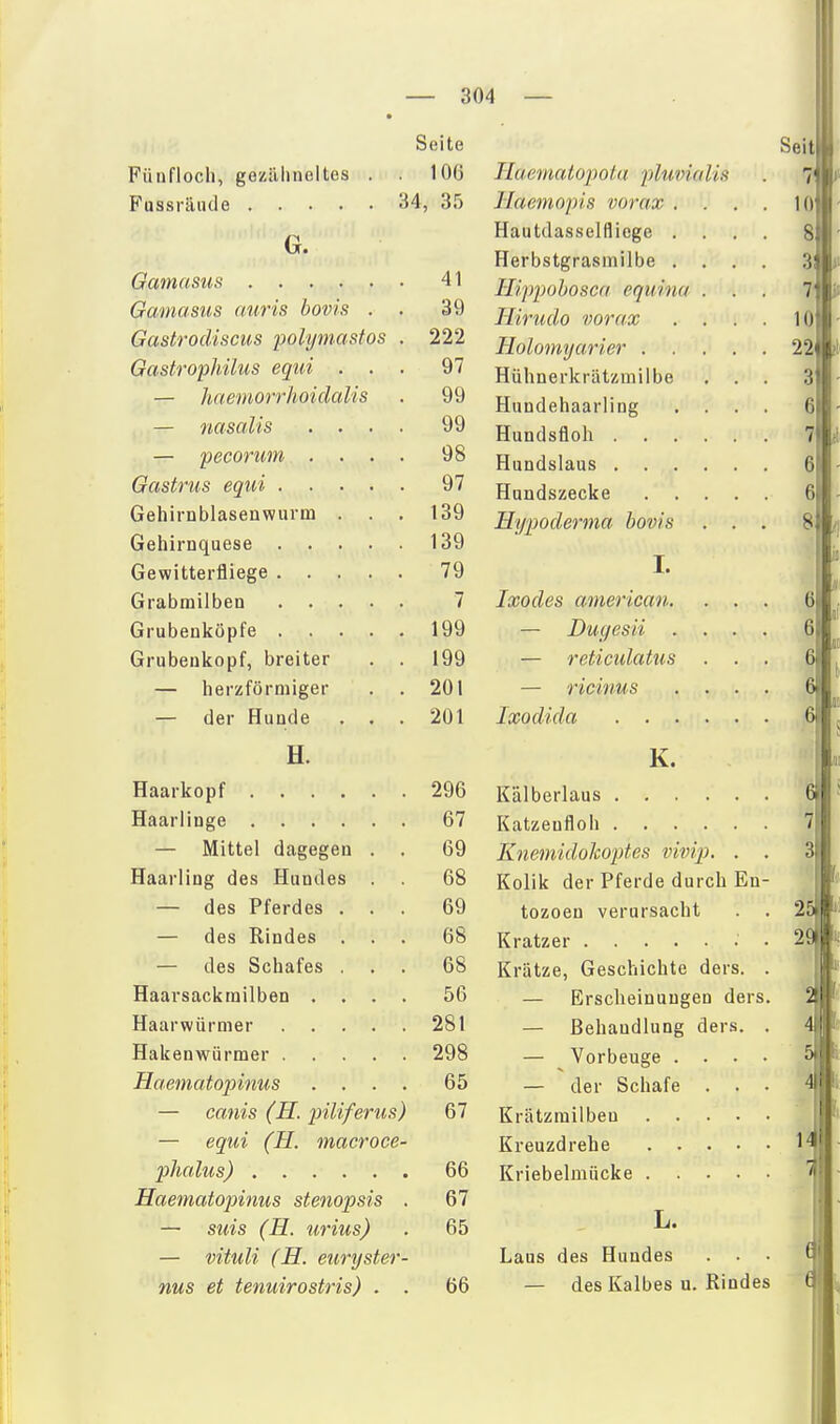 Füaflocli, geziiluieltes Seite 106 34, 35 G. \J(U/lfVim M'O 41 /j^/vrtT/i Ott o /^nv'j 0 q IXCl'JfKJl'Otvb ilt/vf vo UUVvfi . {jrCCSlTOCVlSCUb yviifmilöiifü 999 fl/ivOfivUf 1 /VUi-lvtvi/lö * t/U — VGCÜTUllti ... . xso Q7 uenu DDiaseu wiu ux 1 • loa 1 O A . 79 7 , 199 Grubenkopf, breiter . 199 — herzförmiger . 201 — der Hunde . . . 201 H. Haarkopf .... Haarliuge .... — Mittel dagegen Haarling des Hundes — des Pferdes — des Rindes — des Schafes Haarsackrnilben . Haarwürnier Hakenwürmer . Haematopinus — canis (H. piUferus) — equi (H. macroce- phalus) Haematojnnus stenopsis . — suis (H. urius) — vituli (H. euryster- nus et tenuirostris) . . 296 67 69 68 69 68 68 56 281 298 65 67 66 67 65 66 Haematopota ■pluvialis llaemopis vorax . Hautdassellliege . Herbstgrasmilbe . H'ippohosca equina Hiruclo vorax Holomyarier . . Hühnerkrätzmiibe Hundehaarling Hundsfloh . . . Hundslaus . . . Hundszecke Hypoderma bovis I. Ixodes american. — Dugesii . — reticulatus — ricinus Ixodida . . . Seit 10 8 3: 7 10 22 3 6 7 6 6 8 6 6 6 6 K. Kälberlaus Katzeufloh Knemidokoptes vivip. . . Kolik der Pferde durch En- tozoeu verursacht . . Kratzer • • Krätze, Geschichte ders. . — Erscheinungen ders. — Behandlung ders. . — Vorbeuge . . . . — der Schafe . . . Krätzmilben Kreuzdrehe Kriebelmücke 6 7 2S 2dH^ L. Laus des Hundes — des Kalbes u. Rindes