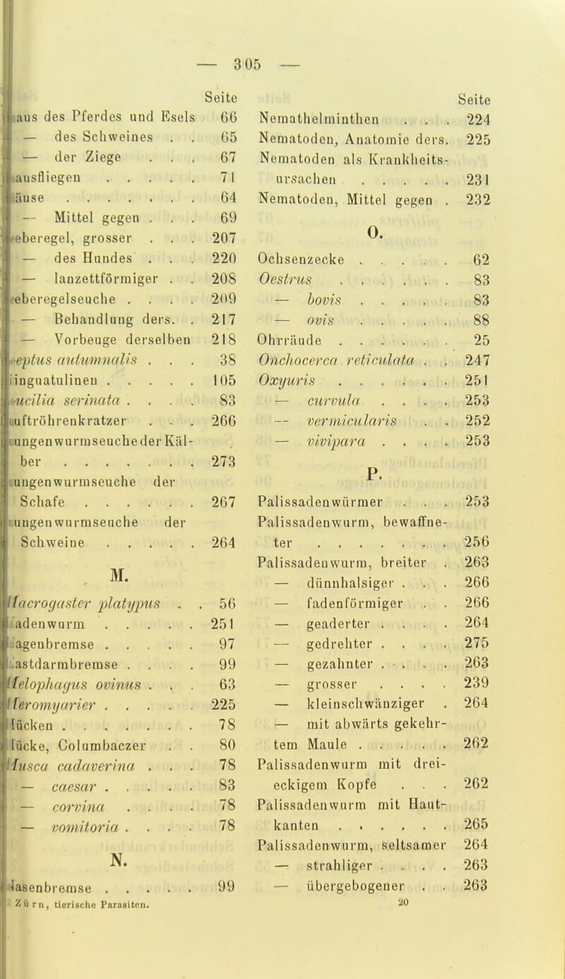— 3 05 — ms des Pferdes und Esels — des Schweines . — der Ziege lausfliegou .... läuse — Mittel gegen . . peberegel, grosser . . — des Hundes . . — lanzettförmiger . feberegelseuclie . — Behandlung ders. — Vorbeuge derselben i<eptus auUmnaUs . . inguatulineu .... mcilia serinata . uuftröhrenkratzer . - oangenwurraseucheder Käl ber Bangen wurmseuche der Schafe uuugen wurmseuche der Schweine .... M. facrogaster plaUjims iiadenwnrm agenbremse . astdarmbrerase . felophafjus ovinus feromyarier . lücken .... [ücke, Columbaczer iusca catlaverina — caesar . . — corvina — vomitoria . N. Seite 66 65 67 71 64 69 207 220 208 209 217 218 38 105 83 266 273 267 264 56 251 97 99 63 225 78 80 78 83 78 78 Seite Nemathelraiuthen . . . 224 Nematoden, Anatomie ders. 225 Nematoden als Krankheits- ursachen 231 Nematoden, Mittel gegen . 232 •lasenbremse . , . Zürn, tierische Parasiten. 99 0. Ochsenzecke . Oestrus .... — bovis . . . — Ovis OhvriUide .... Onchocerca reticulata Oxyuris .... — curvula . . — vermicu laris — vlvi'para . . P. Palissadenwürraer . . . Palissadenwurm, bewaffne- ter Palissadenwurm, breiter — dünnhalsiger . — fadenförmiger — geäderter . — gedrehter . . — gezahnter . . — grosser . . — kleinschwäuziger — mit abwärts gekehr tem Maule .... Palissadenwurm mit drei eckigem Kopfe Palissadenwurm mit Haut kanten Palissadenwurm, seltsamer — strahliger . — übergebogener 2U 62 83 83 88 25 247 251 253 252 253 253 256 263 266 266 264 275 263 239 264 262 262 265 264 263 263