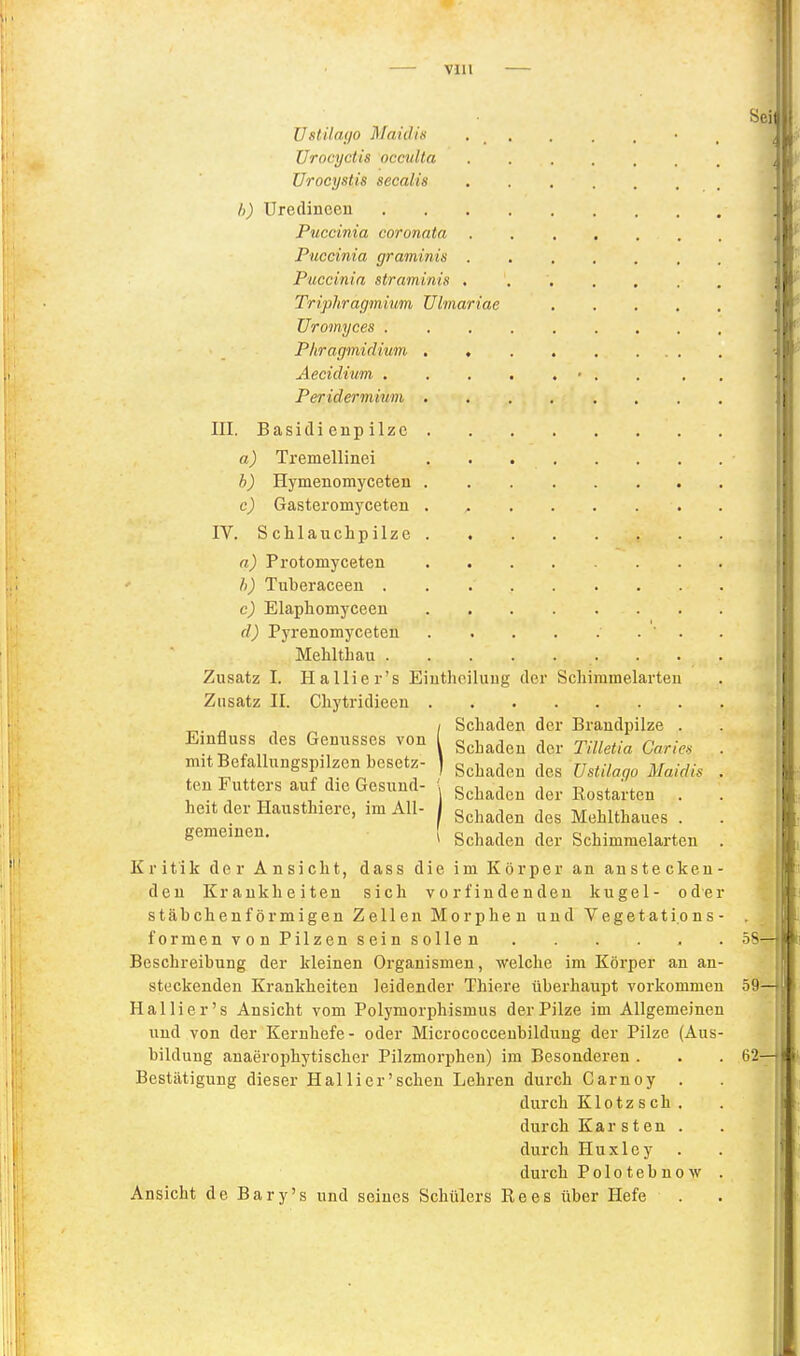 Ustilayo Maidis Urocyctis occuUa Urocystis secalis h) Uredinceu Puccinia coronata . Puccinia graminis . Puccinia straminis , Triph.ragmium Uiinariae üromyces . Phragmidium , , Aecidium . Peridermium . III. Basidi enp ilzc a) Tremellinei . . . . b) Hymenomyceten c) Gasteromyceten . , . . . . . IV. Schlauchpilze . , a) Protomyceten Ii) Tuberaceen c) Elaphomyceen d) Pyrenomyceten ' . Mehltliaii Zusatz I. Ha Iii er's Eiuthoiluug der Scliimmelarteu Zusatz II. Chytridieeu _,. „ , , Schaden der Brandpilze . Emfluss des Genusses von [ g^j^^^^^ y-^^^^.^ mit Befallnngspilzen besetz- ) ^^^^^^^ des Ustilago Maidis . ten Futters auf die Gesund- ', g^j^^^^^ ß^starten . . heit der Hausthiere, im All- j g^j,^^^^^ ^j^^ Mehlthaues . . gemeinen. ^ Schaden der Schimmelarten . Kritik der Ansicht, dass die im Körper an anstecken- den Krankheiten sich vorfindenden kugel- oder stäbchenförmigen Zellen Morphen und Vegetati.ons- formen von Pilzen sein sollen Beschreibung der kleinen Organismen, welche im Körper an an- steckenden Krankheiten leidender Thiere überhaupt vorkommen Hai Ii er's Ansicht vom Polymorphismus der Pilze im Allgemeinen und von der Kernhefe- oder Micrococcenbildung der Pilze (Aus- bildung anaerophytischer Pilzmorphen) im Besonderen . Bestätigung dieser Hallier'schen Lehren durch Carnoy durch Klotzsch durch Karsten durch Huxley durch Polotebnow Ansicht de Bary's und seines Schülers Rees über Hefe