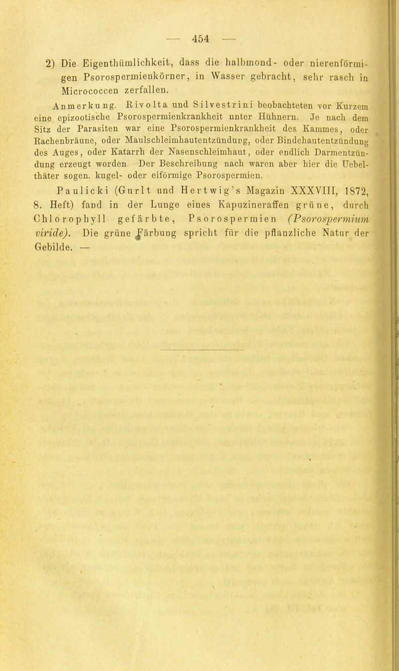 2) Die Eigenthümlichkeit, dass die halbmond- oder nierenförmi- gen Psorospermienkörner, iu Wasser gebracht, sehr rasch in Micrococcen zerfallen. Anmerkung. Rivolta und Silvestrini beobachteten vor Kurzem eine epizootiscbe Psorospermienkrankheit unter Hühnern. Je nach dem Sitz der Parasiten war eine Psorospermienkrankheit des Kammes, oder Rachenbräune, oder Maulschleimhautentzündurg, oder Bindehautentzündung des Auges, oder Katarrh der Nasenschleimhaut, oder endlich Darmentzün- dung erzeugt worden. Der Beschreibung nach waren aber hier die Uebel- thäter sogen, kugel- oder eiförmige Psorospermien. Paulicki (Gurlt und Hertwig's Magazin XXXVIII, 1872, 8. Heft) fand in der Lunge eines Kapuzineraffen grüne, durch % Chlorophyll gefärbte, Psorospermien (Psorospermmm viride). Die grüne J^ärbung spricht für die pflanzliche Natur der Gebilde. —