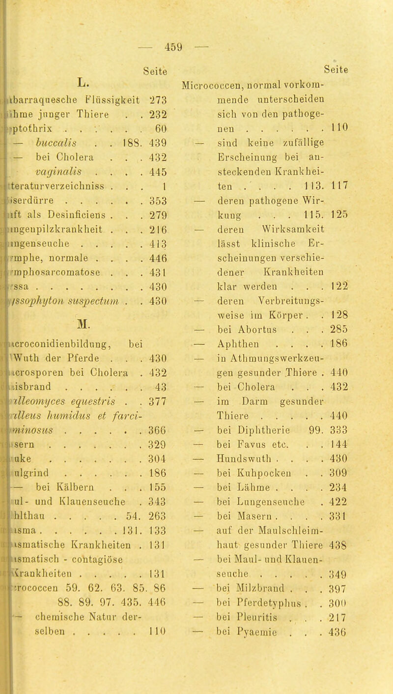 Seite L. ibarraqnesche Flüssigkeit 273 lirne junger Thiere . . 232 ptothrix ...... 60 — bticcaUs . . 188. 439 — bei Cholera . . . 432 vaginalis .... 445 reraturverzeichniss ... 1 serdürre 353 ift als De.sinficiens . . . 279 mgeupilzkrankheit . . .216 mgenseuclie 413 mphe, normale .... 446 mphosarcomatose . . .431 ssa 430 IHsophijton suspectum . .430 M. '.croconidieubildnng, bei Wuth der Pferde . . .430 •rosporen bei Cholera . 432 isbrand 43 dleomijces equestris . .377 (Ileus humidtis et farci- •iiinos'iis 366 Sern 329 uke 304 nlgrind 186 — bei Kälbern . . . 155 Iii- und Klauenseuche . 343 lilthau 54. 263 isma 131. 133 ismatische Krankheiten . 131 ismatisch - contagiöse vrankheiten 131 •rococcen 59. 62. 63. 85. 86 88. 89. 97. 435. 446 chemische Natur der- selben 110 Seite Micrococcen, normal vorkom- mende unterscheiden sich von den pathoge- nen HO — sind keine zufallige Erscheinung bei an- steckenden Krankhei- ten . . . . 113. 117 — deren pathogene Wir- kung . . . 115. 125 — deren Wirksamkeit lässt klinische Er- scheinungen verschie- dener Krankheiten klar werden . . .122 — deren Verbreituugs- weise im Körper. . 128 — bei Abortus . . . 285 — Aphthen .... 186 — in Athmungswerkzeu- gen gesunder Thiere . 440 — bei Cholera . . .432 — im Darm gesunder Thiere 440 — bei Diphtherie 99. 333 — bei Favus etc. . .144 — Hundswuth .... 430 — bei Kuhpockeu . . 309 — bei Lähme .... 234 — bei Lungenseuche . 422 — bei Masern . . . . 331 — auf der Maulschleim- haut gesunder Thiere 438 — bei Maul- und Klauen- seuche 349 — bei Milzbrand . . . 397 — bei Pferdetyphus . . 300 — bei Pleuritis . . .217 — bei Pyaemie . . . 436