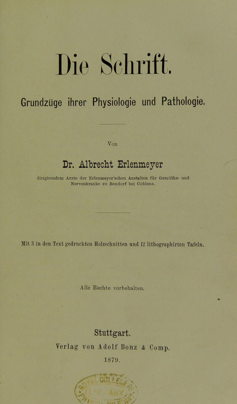 Grundzüge ihrer Physiologie und Pathologie. Von Dr. Albrecht Erlenmeyer dirigirendem Arzte der Erlenmeyer’schen Anstalten für Gemüths- nnd Nervenkranke zu Bendorf bei Coblenz. Mit 3 in den Text gedruckten Holzschnitten nnd 12 lithographirten Tafeln. Alle Rechte Vorbehalten. Stuttgart. Verlag von Adolf Bonz & Comp.