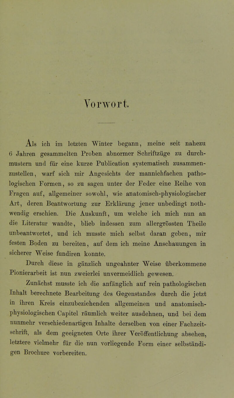 Vorwort. Ais ich im letzten Winter begann, meine seit nahezu 6 Jahren gesammelten Proben abnormer Schriftzüge zu durch- mustern und für eine kurze Publication systematisch zusammen- zustellen, warf sich mir Angesichts der mannichfachen patho- logischen Formen, so zu sagen unter der Feder eine Reihe von Fragen auf, allgemeiner sowohl, wie anatomisch-physiologischer Art, deren Beantwortung zur Erklärung jener unbedingt noth- wendig erschien. Die Auskunft, um welche ich mich nun an die Literatur wandte, blieb indessen zum allergrössten Theile unbeantwortet, und ich musste mich selbst daran geben, mir festen Boden zu bereiten, auf dem ich meine Anschauungen in sicherer Weise fundiren konnte. Durch diese in gänzlich ungeahnter Weise überkommene Pionierarbeit ist nun zweierlei unvermeidlich gewesen. Zunächst musste ich die anfänglich auf rein pathologischen Inhalt berechnete Bearbeitung des Gegenstandes durch die jetzt in ihren Kreis einzubeziehenden allgemeinen und anatomisch- physiologischen Capitel räumlich weiter ausdehnen, und bei dem nunmehr verschiedenartigen Inhalte derselben von einer Fachzeit- schrift, als dem geeigneten Orte ihrer Veröffentlichung absehen, letztere vielmehr für die nun vorliegende Form einer selbständi- gen Brochure vorbereiten.