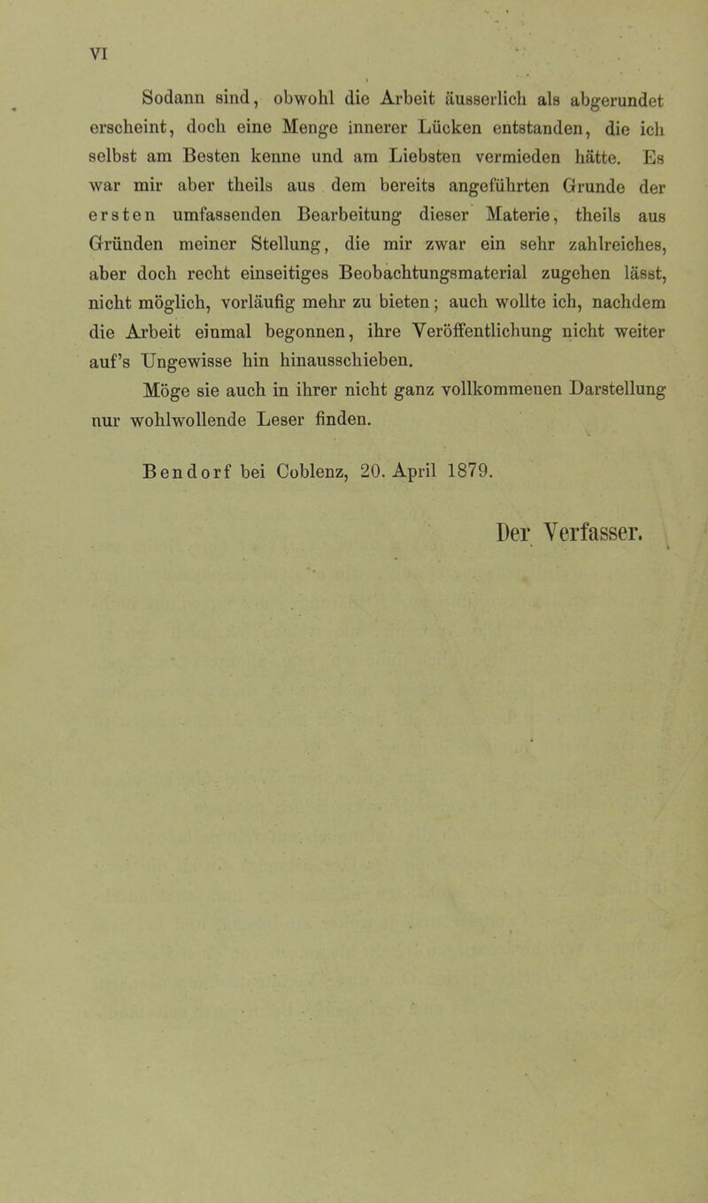 VI Sodann sind, obwohl die Arbeit äusserlich als abgerundet erscheint, doch eine Menge innerer Lücken entstanden, die ich selbst am Besten kenne und am Liebsten vermieden hätte. Es war mir aber theils aus dem bereits angeführten Grunde der ersten umfassenden Bearbeitung dieser Materie, theils aus Gründen meiner Stellung, die mir zwar ein sehr zahlreiches, aber doch recht einseitiges Beobachtungsmaterial zugehen lässt, nicht möglich, vorläufig mehr zu bieten; auch wollte ich, nachdem die Arbeit einmal begonnen, ihre Veröffentlichung nicht weiter auf’s Ungewisse hin hinausschieben. Möge sie auch in ihrer nicht ganz vollkommenen Darstellung nur wohlwollende Leser finden. Bendorf bei Coblenz, 20. April 1879. Der Verfasser.