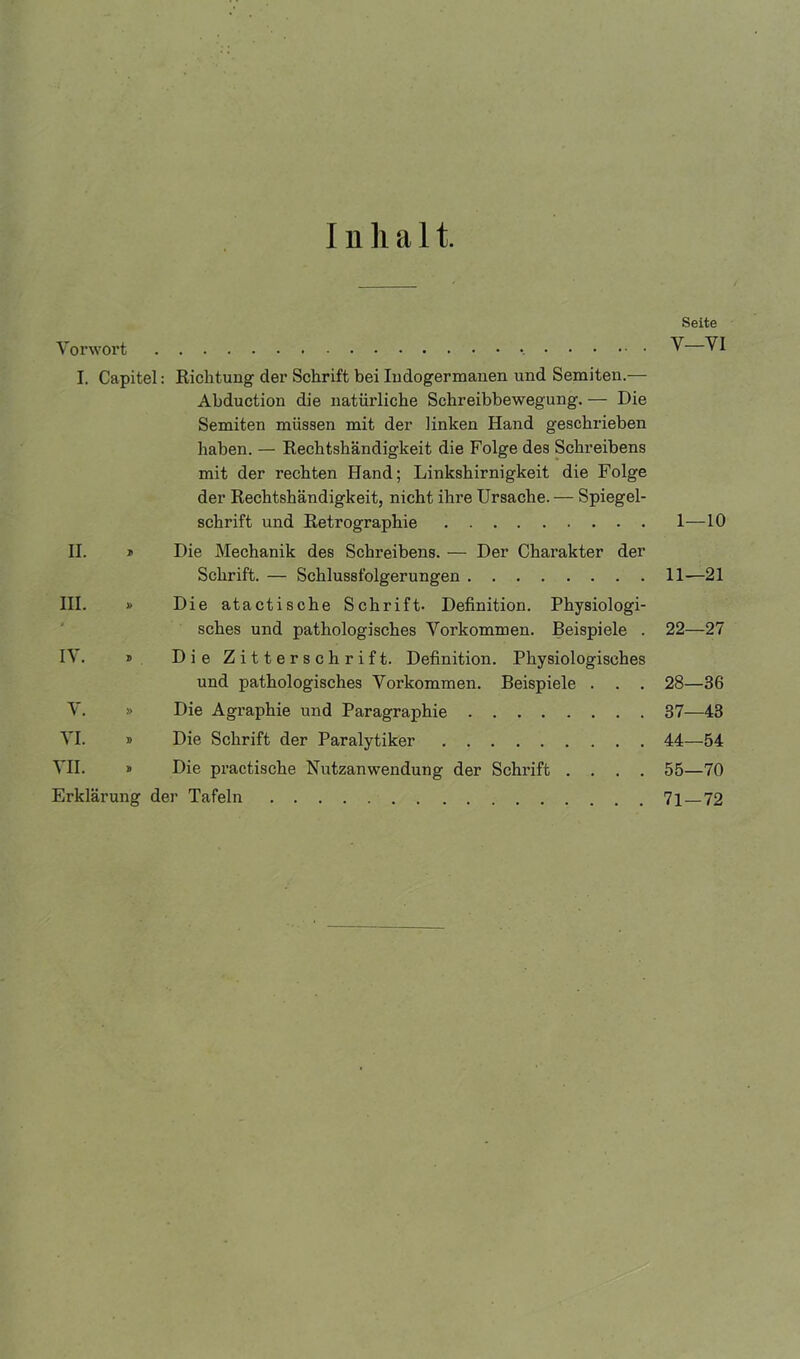 I n h a 11. Seite Vorwort V VI I. Capitel: Richtung der Schrift bei Iudogermanen und Semiten.— Abduction die natürliche Schreibbewegung. — Die Semiten müssen mit der linken Hand geschrieben haben. — Rechtshändigkeit die Folge des Schreibens mit der rechten Hand; Linkshirnigkeit die Folge der Rechtshändigkeit, nicht ihre Ursache. — Spiegel- schrift und Retrographie 1—-10 II. * Die Mechanik des Schreibens. — Der Charakter der Schrift. — Schlussfolgerungen 11—21 III. » Die atactische Schrift- Definition. Physiologi- sches und pathologisches Vorkommen. Beispiele . 22—27 IV. » Die Zitterschrift. Definition. Physiologisches und pathologisches Vorkommen. Beispiele . . . 28—36 V. » Die Agraphie und Paragraphie 37—43 VI. » Die Schrift der Paralytiker 44—54 VII. » Die practische Nutzanwendung der Schrift .... 55—70 Erklärung der Tafeln 7j_72