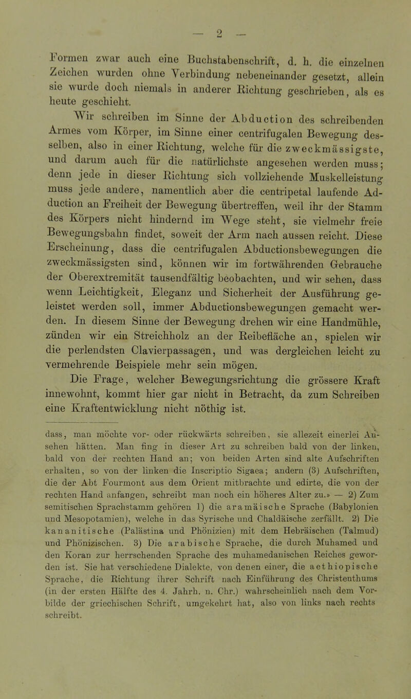 Formen zwar auch eine Buchstabenschrift, d. h. die einzelnen Zeichen wurden ohne Verbindung nebeneinander gesetzt, allein sie wurde doch niemals in anderer Richtung geschrieben, als es heute geschieht. V ii schreiben im Sinne der Abduction des schreibenden Armes vom Körper, im Sinne einer centrifug-alen Bewegung des- selben, also in einer Richtung, welche für die zweckmässigste, und darum auch für die natürlichste angesehen werden muss 5 denn jede in dieser Richtung sich vollziehende Muskelleistung muss jede andere, namentlich aber die centripetal laufende Ad- duction an Freiheit der Bewegung übertreffen, weil ihr der Stamm des Körpers nicht hindernd im Wege steht, sie vielmehr freie Bewegungsbahn findet, soweit der Arm nach aussen reicht. Diese Erscheinung, dass die centrifugalen Abductionsbewegungen die zweckmässigsten sind, können wir im fortwährenden Gebrauche der Oberextremität tausendfältig beobachten, und wir sehen, dass wenn Leichtigkeit, Eleganz und Sicherheit der Ausführung ge- leistet werden soll, immer Abductionsbewegungen gemacht wer- den. In diesem Sinne der Bewegung drehen wir eine Handmühle, zünden wir ein Streichholz an der Reibefläche an, spielen wir die perlendsten Clavierpassagen, und was dergleichen leicht zu vermehrende Beispiele mehr sein mögen. Die Frage, welcher Bewegungsrichtung die grössere Kraft innewohnt, kommt hier gar nicht in Betracht, da zum Schreiben eine Kraftentwicklung nicht nöthig ist. dass, man möchte vor- oder rückwärts schreiben, sie allezeit einerlei An- sehen hätten. Man fing in dieser Art zu schreiben bald von der linken, bald von der rechten Hand an; von beiden Arten sind alte Aufschriften erhalten, so von der linken die Inscriptio Sigaea; andern (8) Aufschriften, die der Abt Fourmont aus dem Orient mitbrachte und edirte, die von der rechten Hand anfangen, schreibt man noch ein höheres Alter zu.» — 2) Zum semitischen Sprachstamm gehören 1) die aramäische Sprache (Babylonien und Mesopotamien), welche in das Syrische und Chaldäische zerfällt. 2) Die kananitische (Palästina und Phönizien) mit dem Hebräischen (Talmud) und Phönizischen. 3) Die arabische Sprache, die durch Muhamed und den Koran zur herrschenden Sprache des muhamedauischen Reiches gewor- den ist. Sie hat verschiedene Dialekte, von denen einer, die aethiopische Sprache, die Richtung ihrer Schrift nach Einführung des Christenthums (in der ersten Hälfte des 4. Jahrh. n. Chr.) wahrscheinlich nach dem Vor- bilde der griechischen Schrift, umgekehrt hat, also von links nach rechts schreibt.