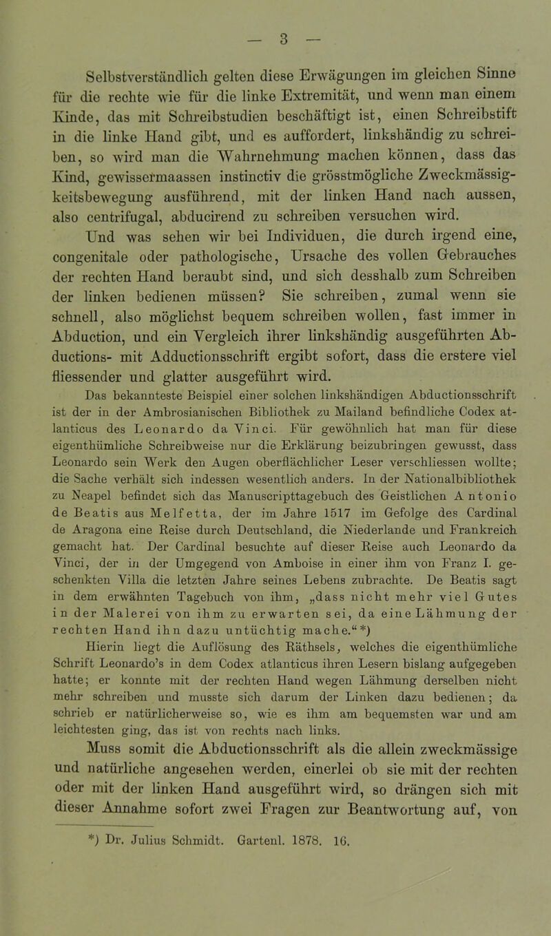 Selbstverständlich gelten diese Erwägungen im gleichen Sinne für die rechte wie für die linke Extremität, und wenn man einem Kinde, das mit Schreibstudien beschäftigt ist, einen Schreibstift in die linke Hand gibt, und es auffordert, linkshändig zu schrei- ben, so wird man die Wahrnehmung machen können, dass das Kind, gewissermaassen instinctiv die grösstmögliche Zweckmässig- keitsbewegung ausführend, mit der linken Hand nach aussen, also centrifugal, abducirend zu schreiben versuchen wird. Und was sehen wir bei Individuen, die durch irgend eine, congenitale oder pathologische, Ursache des vollen Gebrauches der rechten Hand beraubt sind, und sich desshalb zum Schreiben der linken bedienen müssen? Sie schreiben, zumal wenn sie schnell, also möglichst bequem schreiben wollen, fast immer in Abduction, und ein Vergleich ihrer linkshändig ausgeführten Ab- ductions- mit Adductionsschrift ergibt sofort, dass die erstere viel fliessender und glatter ausgeführt wird. Das bekannteste Beispiel einer solchen linkshändigen Abductionsschrift ist der in der Ambrosianischen Bibliothek zu Mailand befindliche Codex at- lanticus des Leonardo da Vinci. Für gewöhnlich hat man für diese eigenthümliche Schreibweise nur die Erklärung beizubringen gewusst, dass Leonardo sein Werk den Augen oberflächlicher Leser verschliessen wollte; die Sache verhält sich indessen wesentlich anders, ln der Nationalbibliothek zu Neapel befindet sich das Manuscripttagebuch des Geistlichen Antonio de Beatis aus Melfetta, der im Jahre 1517 im Gefolge des Cardinal de Aragona eine Reise durch Deutschland, die Niederlande und Frankreich gemacht hat. Der Cardinal besuchte auf dieser Reise auch Leonardo da Vinci, der in der Umgegend von Amboise in einer ihm von Franz I. ge- schenkten Villa die letzten Jahre seines Lebens zubrachte. De Beatis sagt in dem erwähnten Tagebuch von ihm, „dass nicht mehr viel Gutes in der Malerei von ihm zu erwarten sei, da eine Lähmung der rechten Hand ihn dazu untüchtig mache.“*) Hierin liegt die Auflösung des Räthsels, welches die eigenthümliche Schrift Leonardo’s in dem Codex atlanticus ihren Lesern bislang aufgegeben hatte; er konnte mit der rechten Hand wegen Lähmung derselben nicht mehr schreiben und musste sich darum der Linken dazu bedienen; da schrieb er natürlicherweise so, wie es ihm am bequemsten war und am leichtesten ging, das ist von rechts nach links. Muss somit die Abductionsschrift als die allein zweckmässige und natürliche angesehen werden, einerlei ob sie mit der rechten oder mit der linken Hand ausgeführt wird, so drängen sich mit dieser Annahme sofort zwei Fragen zur Beantwortung auf, von *) Dr. Julius Schmidt. Gartenl. 1878. 16.