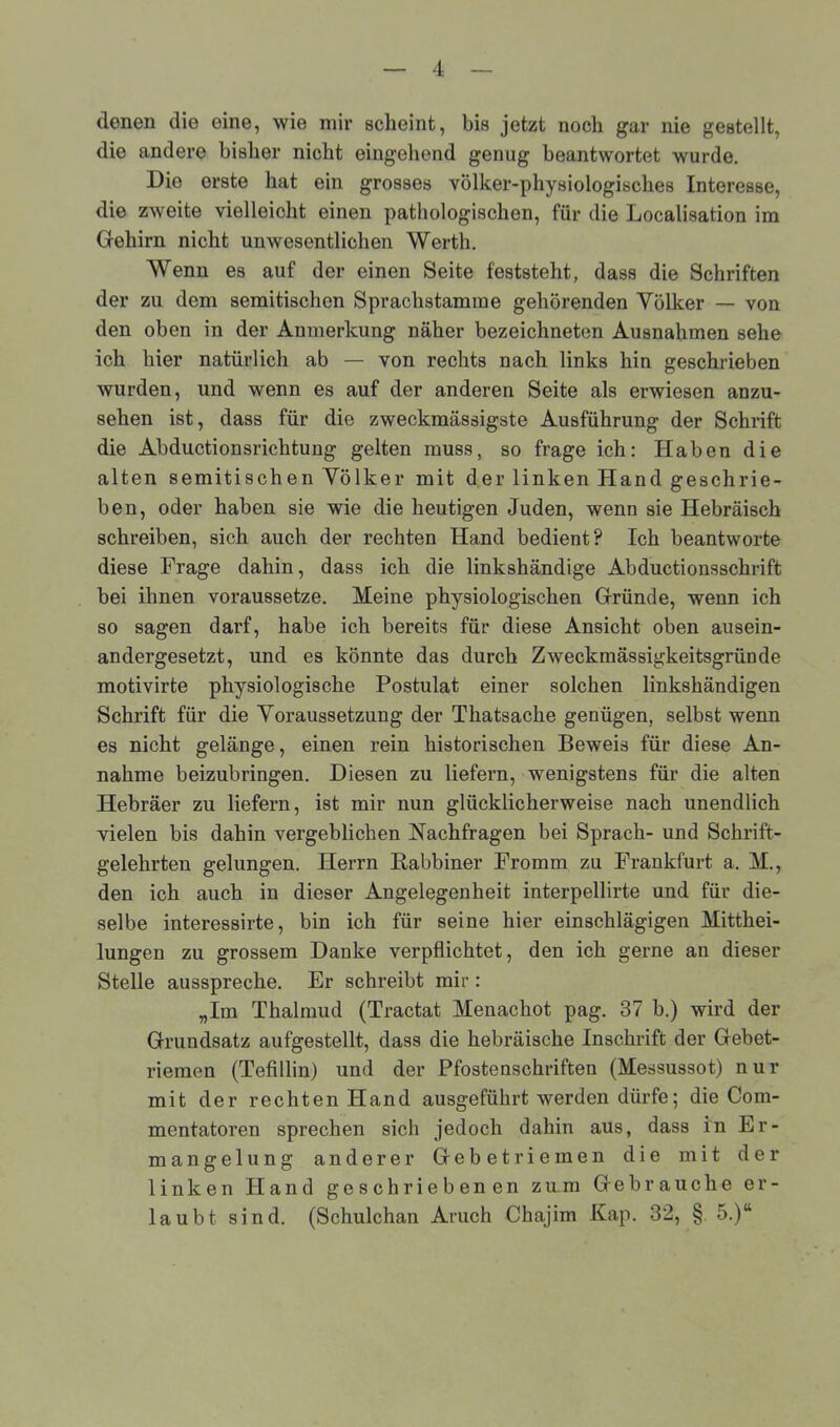 denen die eine, wie mir scheint, bis jetzt noch gar nie gestellt, die andere bisher nicht eingehend genug beantwortet wurde. Die erste hat ein grosses volker-physiologisches Interesse, die zweite vielleicht einen pathologischen, für die Localisation im Gehirn nicht unwesentlichen Werth. Wenn es auf der einen Seite feststeht, dass die Schriften der zu dom semitischen Sprachstamrae gehörenden Völker — von den oben in der Anmerkung näher bezeichneten Ausnahmen sehe ich hier natürlich ab — von rechts nach links hin geschrieben wurden, und wenn es auf der anderen Seite als erwiesen anzu- sehen ist, dass für die zweckmässigste Ausführung der Schrift die Abductionsrichtung gelten muss, so frage ich: Haben die alten semitischen Völker mit der linken Hand geschrie- ben, oder haben sie wie die heutigen Juden, wenn sie Hebräisch schreiben, sich auch der rechten Hand bedient? Ich beantworte diese Frage dahin, dass ich die linkshändige Abductionsschrift bei ihnen voraussetze. Meine physiologischen Gründe, wenn ich so sagen darf, habe ich bereits für diese Ansicht oben ausein- andergesetzt, und es könnte das durch Zweckmässigkeitsgründe motivirte physiologische Postulat einer solchen linkshändigen Schrift für die Voraussetzung der Thatsache genügen, selbst wenn es nicht gelänge, einen rein historischen Beweis für diese An- nahme beizubringen. Diesen zu liefern, wenigstens für die alten Hebräer zu liefern, ist mir nun glücklicherweise nach unendlich vielen bis dahin vergeblichen Nachfragen bei Sprach- und Schrift- gelehrten gelungen. Herrn Rabbiner Fromm zu Frankfurt a. M., den ich auch in dieser Angelegenheit interpellirte und für die- selbe interessirte, bin ich für seine hier einschlägigen Mitthei- lungen zu grossem Danke verpflichtet, den ich gerne an dieser Stelle ausspreche. Er schreibt mir: „Im Thalmud (Tractat Menachot pag. 37 b.) wird der Grundsatz aufgestellt, dass die hebräische Inschrift der Gebet- riemen (Tefillin) und der Pfostenschriften (Messussot) nur mit der rechten Hand ausgeführt werden dürfe; die Com- mcntatoren sprechen sich jedoch dahin aus, dass in Er- mangelung anderer Gebetriemen die mit der linken Hand geschriebenen zum Gebrauche er- laubt sind. (Schulchan Aruch Chajim Kap. 32, § 5.)“