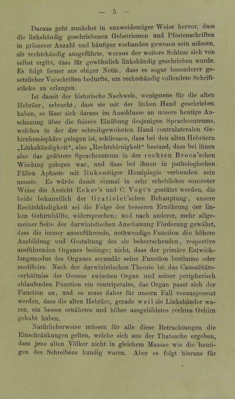 die linkshändig geschriebenen Gebetriemen und Pfostenschriften in grösserer Anzahl und häufiger vorhanden gewesen sein müssen, als rechtshändig ausgeführte, woraus der weitere Schluss sich von selbst ergibt, dass für gewöhnlich linkshändig geschrieben wurde. Es folgt ferner aus obiger Notiz, dass es sogar besonderer ge- setzlicher Vorschriften bedurfte, um rechtshändig vollendete Schrift- stücke zu erlangen. Ist damit der historische Nachweis, wenigstens für die alten Hebräer, erbracht, dass sie mit der linken Hand geschrieben haben, so lässt sich daraus im Anschlüsse an unsere heutige An- schauung über die feinere Einübung desjenigen Sprachzentrums, welches in der der schreibgewohnten Hand contralateralen Ge- hirnhemisphäre gelegen ist, schliessen, dass bei den alten Hebräern „Linkshändigkeit“, also „Rechtshirnigkeit“ bestand, dass bei ihnen also das geübtere Sprachcentrum in der rechten Broca’schen Windung gelegen war, und dass bei ihnen in pathologischen Fällen Aphasie mit linksseitiger Hemiplegie ' verbunden sein musste. Es würde damit einmal in sehr erheblicher concreter Weise die Ansicht Ecker’s und C. Vogt’s gestützt werden, die beide bekanntlich der Gratiolet’schen Behauptung, unsere Rechtshändigkeit sei die Folge der besseren Ernährung der lin- ken Gehirnhälfte, widersprechen; und nach anderer, mehr allge- meiner Seite der darwinistischen Anschauung Förderung gewährt, dass die immer auszuführende, nothwendige Function die höhere Ausbildung und Gestaltung des sie beherrschenden, respective ausführenden Organes bedinge; nicht, dass der primäre Entwick- lungsmodus des Organes secundär seine Function bestimme oder modificire. Nach der darwinistischen Theorie ist,das Causalitäts- verhältniss der Genese zwischen Organ und seiner peripherisch ablaufenden Function ein centripetales, das Organ passt sich der Function an, und es muss daher für unsern Fall vorausgesetzt werden, dass die alten Hebräer, gerade weil sie Linkshänder wa- ren, ein besser ernährtes und höher ausgebildetes rechtes Gehirn gehabt haben. Natürlicherweise müssen für alle diese Betrachtungen die Einschränkungen gelten, welche sich aus der Thatsache ergeben, dass jene alten Völker nicht in gleichem Maasse wie die heuti- gen des Schreibens kundig waren. Aber es folgt hieraus für