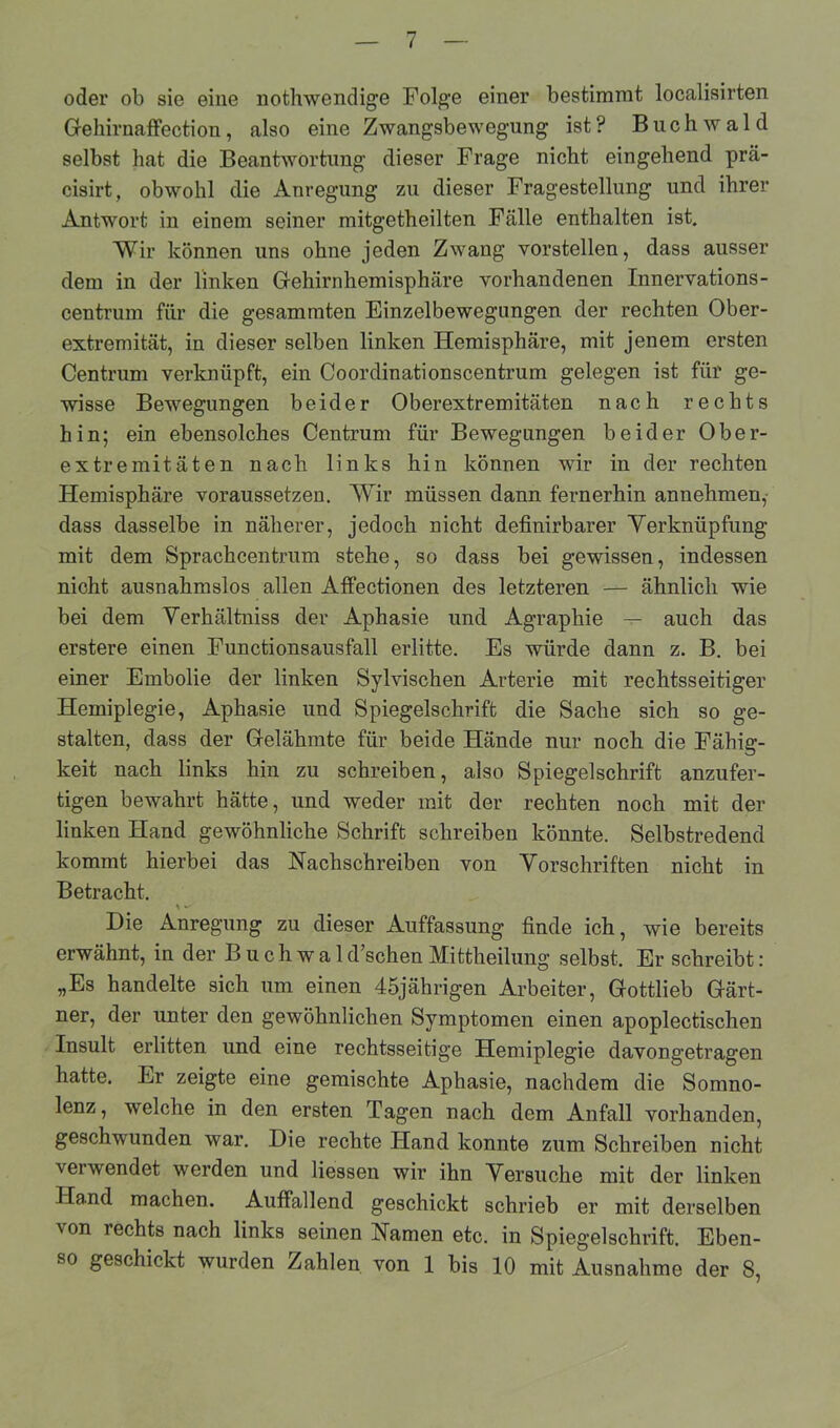 oder ob sie eine nothwendige Folge einer bestimmt localisirten Gehirnaffection, also eine Zwangsbewegung ist? Buchwald selbst hat die Beantwortung dieser Frage nicht eingehend prä- cisirt, obwohl die Anregung zu dieser Fragestellung und ihrer Antwort in einem seiner mitgetheilten Fälle enthalten ist. Wir können uns ohne jeden Zwang vorstellen, dass ausser dem in der linken Gehirnhemisphäre vorhandenen Innervations- centrum für die gesammten Einzelbewegungen der rechten Ober- extremität, in dieser selben linken Hemisphäre, mit jenem ersten Centrum verknüpft, ein Coordinationscentrum gelegen ist für ge- wisse Bewegungen beider Oberextremitäten nach rechts hin; ein ebensolches Centrum für Bewegungen beider Ober- extremitäten nach links hin können wir in der rechten Hemisphäre voraussetzen. Wir müssen dann fernerhin annehmen,- dass dasselbe in näherer, jedoch nicht definirbarer Verknüpfung mit dem Sprachcentrum stehe, so dass bei gewissen, indessen nicht ausnahmslos allen Affectionen des letzteren — ähnlich wie bei dem Verhältniss der Aphasie und Agraphie — auch das erstere einen Functionsausfall erlitte. Es würde dann z. B. bei einer Embolie der linken Sylvischen Arterie mit rechtsseitiger Hemiplegie, Aphasie und Spiegelschrift die Sache sich so ge- stalten, dass der Gelähmte für beide Hände nur noch die Fähig- keit nach links hin zu schreiben, also Spiegelschrift anzufer- tigen bewahrt hätte, und weder mit der rechten noch mit der linken Hand gewöhnliche Schrift schreiben könnte. Selbstredend kommt hierbei das Nachschreiben von Vorschriften nicht in Betracht. Die Anregung zu dieser Auffassung finde ich, wie bereits erwähnt, in der Buch wald’schen Mittheilung selbst. Er schreibt: „Es handelte sich um einen 45jährigen Arbeiter, Gottlieb Gärt- ner, der unter den gewöhnlichen Symptomen einen apoplectischen Insult erlitten und eine rechtsseitige Hemiplegie davongetragen hatte. Er zeigte eine gemischte Aphasie, nachdem die Somno- lenz, welche in den ersten Tagen nach dem Anfall vorhanden, geschwunden war. Die rechte Hand konnte zum Schreiben nicht \erwendet werden und Hessen wir ihn Versuche mit der linken Hand machen. Auffallend geschickt schrieb er mit derselben von rechts nach links seinen Namen etc. in Spiegelschrift. Eben- so geschickt wurden Zahlen von 1 bis 10 mit Ausnahme der 8,