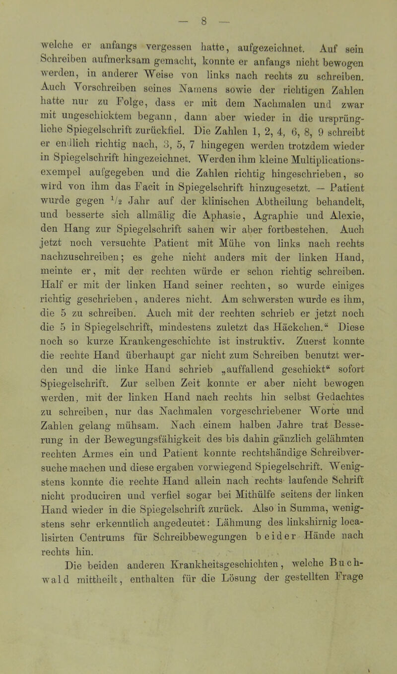 welche er anfangs vergessen hatte, aufgezeichnet. Auf sein Schreiben aufmerksam gemacht, konnte er anfangs nicht bewogen werden, in anderer Weise von links nach rechts zu schreiben. Auch Vorschreiben seines Namens sowie der richtigen Zahlen hatte nur zu Folge, dass er mit dem Nachmaien und zwar mit ungeschicktem begann, dann aber wieder in die ursprüng- liche Spiegelschrift zurückfiel. Die Zahlen 1, 2, 4, 6, 8, 9 schreibt er endlich richtig nach, 3, 5, 7 hingegen werden trotzdem wieder in Spiegelschrift hingezeichnet. Werden ihm kleine Multiplications- exempel aufgegeben und die Zahlen richtig hingeschrieben, so wird von ihm das Facit in Spiegelschrift hinzugesetzt. — Patient wurde gegen x/2 Jahr auf der klinischen Abtheilung behandelt, und besserte sich alimälig die Aphasie, Agraphie und Alexie, den Hang zur Spiegelschrift sahen wir aber fortbestehen. Auch jetzt noch versuchte Patient mit Mühe von links nach rechts nachzuschreiben; es gehe nicht anders mit der linken Hand, meinte er, mit der rechten würde er schon richtig schreiben. Half er mit der linken Hand seiner rechten, so wurde einiges richtig geschrieben, anderes nicht. Am schwersten wurde es ihm, die 5 zu schreiben. Auch mit der rechten schrieb er jetzt noch die 5 in Spiegelschrift, mindestens zuletzt das Häckchen.“ Diese noch so kurze Krankengeschichte ist instruktiv. Zuerst konnte die rechte Hand überhaupt gar nicht zum Schreiben benutzt wer- den und die linke Hand schrieb „auffallend geschickt“ sofort Spiegelschrift. Zur selben Zeit konnte er aber nicht bewogen werden, mit der linken Hand nach rechts hin selbst Gedachtes zu schreiben, nur das Nachmalen vorgeschriebener Worte und Zahlen gelang mühsam. Nach einem halben Jahre trat Besse- rung in der Bewegungsfähigkeit des bis dahin gänzlich gelähmten rechten Armes ein und Patient konnte rechtshändige Schreibver- suche machen und diese ergaben vorwiegend Spiegelschrift. Wenig- stens konnte die rechte Hand allein nach rechts laufende Schrift nicht produciren und verfiel sogar bei Mithülfe seitens der linken Hand wieder in die Spiegelschrift zurück. Also in Summa, wenig- stens sehr erkenntlich angedeutet: Lähmung des linkshirnig loca- lisirten Centrums für Schreibbewegungen beider Hände nach rechts hin. Die beiden anderen Krankheitsgeschichten, welche Buch- wald mittheilt, enthalten für die Lösung der gestellten Frage \