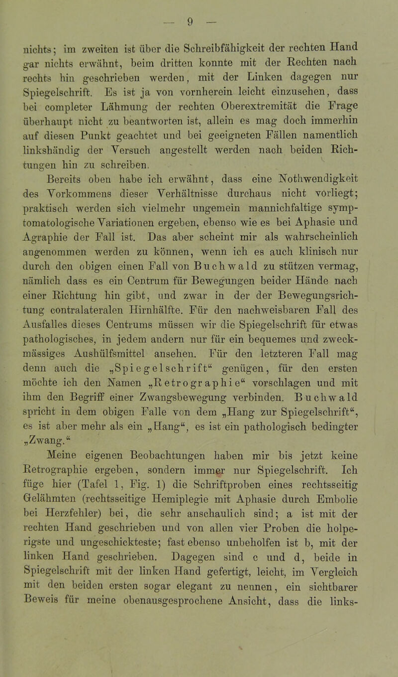 nichts; im zweiten ist über die Schreibfähigkeit der rechten Hand p-ar nichts erwähnt, beim dritten konnte mit der Rechten nach rechts hin geschrieben werden, mit der Linken dagegen nur Spiegelschrift. Es ist ja von vornherein leicht einzusehen, dass bei completer Lähmung der rechten Oberextremität die Frage überhaupt nicht zu beantworten ist, allein es mag doch immerhin auf diesen Punkt geachtet und bei geeigneten Fällen namentlich linkshändig der Versuch angestellt werden nach beiden Rich- tungen hin zu schreiben. Bereits oben habe ich erwähnt, dass eine Nothwendigkeit des Vorkommens dieser Verhältnisse durchaus nicht vorliegt; praktisch werden sich vielmehr ungemein mannichfaltige symp- tomatologische Variationen ergeben, ebenso wie es bei Aphasie und Agraphie der Fall ist. Das aber scheint mir als wahrscheinlich angenommen werden zu können, wenn ich es auch klinisch nur durch den obigen einen Fall von B u c h w a 1 d zu stützen vermag, nämlich dass es ein Centrum für Bewegungen beider Hände nach einer Richtung hin gibt, und zwar in der der Bewegungsrich- tung contralateralen Hirnhälfte. Für den nachweisbaren Fall des Ausfalles dieses Centrums müssen wTir die Spiegelschrift für etwas pathologisches, in jedem andern nur für ein bequemes und zweck- mässiges Ausliülfsmittel ansehen. Für den letzteren Fall mag denn auch die „Spiegelschrift“ genügen, für den ersten möchte ich den Namen „Retrogr aphi e“ vorschlagen und mit ihm den Begriff einer Zwangsbewegung verbinden. Buchwald spricht in dem obigen Falle von dem „Hang zur Spiegelschrift“, es ist aber mehr als ein „Hang“, es ist ein pathologisch bedingter „Zwang.“ Meine eigenen Beobachtungen haben mir bis jetzt keine Retrographie ergeben, sondern immer nur Spiegelschrift. Ich füge hier (Tafel 1, Fig. 1) die Schriftproben eines rechtsseitig Gelähmten (rechtsseitige Hemiplegie mit Aphasie durch Embolie bei Herzfehler) bei, die sehr anschaulich sind; a ist mit der rechten Hand geschrieben und von allen vier Proben die holpe- rigste und ungeschickteste; fast ebenso unbeholfen ist b, mit der linken Hand geschrieben. Dagegen sind c und d, beide in Spiegelschrift mit der linken Hand gefertigt, leicht, im Vergleich mit den beiden ersten sogar elegant zu nennen, ein siohtbarer Beweis für meine obenausgesprochene Ansicht, dass die links-