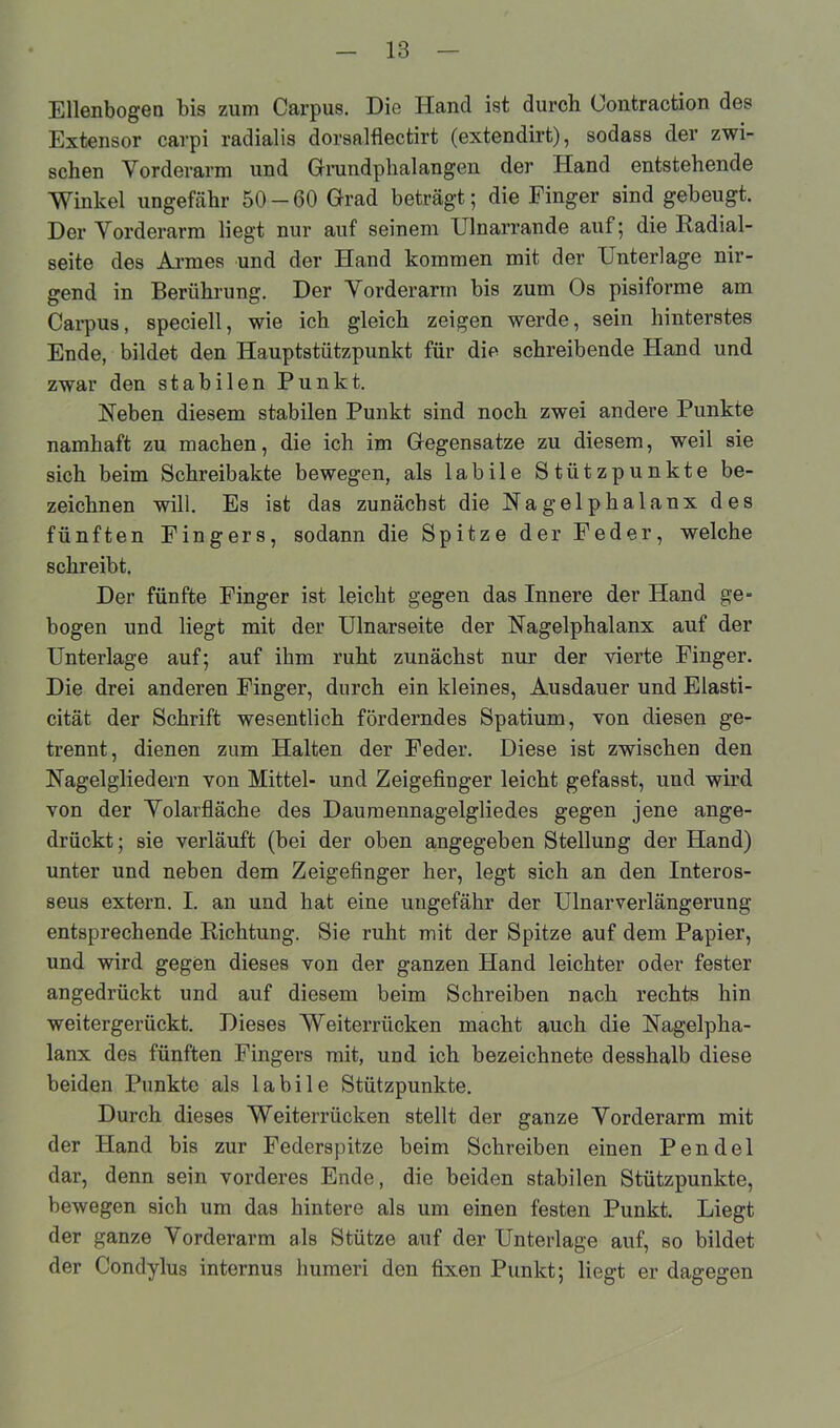 Ellenbogen bis zum Carpus. Die Hand ist durch üontraction des Extensor carpi radialis dorsalflectirt (extendirt), sodass der zwi- schen Vorderarm und Grundphalangen der Hand entstehende Winkel ungefähr 50 - 60 Grad beträgt; die Finger sind gebeugt. Der Vorderarm liegt nur auf seinem Ulnarrande auf; die Radial- seite des Armes und der Hand kommen mit der Unterlage nir- gend in Berührung. Der Vorderarm bis zum Os pisiforme am Carpus, speciell, wie ich gleich zeigen werde, sein hinterstes Ende, bildet den Hauptstützpunkt für die schreibende Hand und zwar den stabilen Punkt. Heben diesem stabilen Punkt sind noch zwei andere Punkte namhaft zu machen, die ich im Gegensätze zu diesem, weil sie sich beim Schreibakte bewegen, als labile Stützpunkte be- zeichnen will. Es ist das zunächst die Hagelphalanx des fünften Fingers, sodann die Spitze der Feder, welche schreibt. Der fünfte Finger ist leicht gegen das Innere der Hand ge- bogen und liegt mit der Ulnarseite der Hagelphalanx auf der Unterlage auf; auf ihm ruht zunächst nur der vierte Finger. Die drei anderen Finger, durch ein kleines, Ausdauer und Elasti- cität der Schrift wesentlich förderndes Spatium, von diesen ge- trennt, dienen zum Halten der Feder. Diese ist zwischen den Hagelgliedern von Mittel- und Zeigefinger leicht gefasst, und wird von der Volarfläche des Daumennagelgliedes gegen jene ange- drückt; sie verläuft (bei der oben angegeben Stellung der Hand) unter und neben dem Zeigefinger her, legt sich an den Interos- seus extern. I. an und hat eine ungefähr der Ulnarverlängerung entsprechende Richtung. Sie ruht mit der Spitze auf dem Papier, und wird gegen dieses von der ganzen Hand leichter oder fester angedrückt und auf diesem beim Schreiben nach rechts hin weitergerückt. Dieses Weiterrücken macht auch die Hagelpha- lanx des fünften Fingers mit, und ich bezeichnete desshalb diese beiden Punkte als labile Stützpunkte. Durch dieses Weiterrücken stellt der ganze Vorderarm mit der Hand bis zur Federspitze beim Schreiben einen Pendel dar, denn sein vorderes Ende, die beiden stabilen Stützpunkte, bewegen sich um das hintere als um einen festen Punkt. Liegt der ganze Vorderarm als Stütze auf der Unterlage auf, so bildet der Condylus internus humeri den fixen Punkt; liegt er dagegen