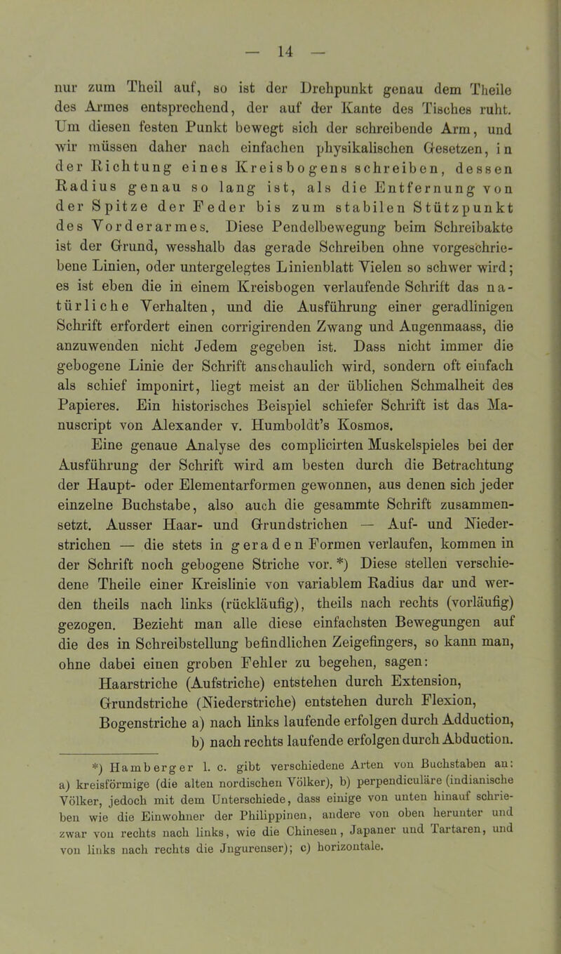 nur zum Theil auf, so ist der Drehpunkt genau dem Theile des Armes entsprechend, der auf der Kante des Tisches ruht. Um diesen festen Punkt bewegt sich der schreibende Arm, und wir müssen daher nacli einfachen physikalischen Gesetzen, in der Richtung eines Kreisbogens schreiben, dessen Radius genau so lang ist, als die Entfernung von der Spitze der Feder bis zum stabilen Stützpunkt des Vorderarmes. Diese Pendelbewegung beim Schreibakte ist der Grund, wesshalb das gerade Schreiben ohne vorgeschrie- bene Linien, oder untergelegtes Linienblatt Vielen so schwer wird; es ist eben die in einem Kreisbogen verlaufende Schrift das na- türliche Verhalten, und die Ausführung einer geradlinigen Schrift erfordert einen corrigirenden Zwang und Augenmaass, die anzuwenden nicht Jedem gegeben ist. Dass nicht immer die gebogene Linie der Schrift anschaulich wird, sondern oft einfach als schief imponirt, liegt meist an der üblichen Schmalheit des Papieres. Ein historisches Beispiel schiefer Schrift ist das Ma- nuscript von Alexander v. Humboldt’s Kosmos. Eine genaue Analyse des complicirten Muskelspieles bei der Ausführung der Schrift wird am besten durch die Betrachtung der Haupt- oder Elementarformen gewonnen, aus denen sich jeder einzelne Buchstabe, also auch die gesammte Schrift zusammen- setzt. Ausser Haar- und Grundstrichen — Auf- und Nieder- strichen — die stets in g er a d e n Formen verlaufen, kommen in der Schrift noch gebogene Striche vor. *) Diese stellen verschie- dene Theile einer Kreislinie von variablem Radius dar und wer- den theils nach links (rückläufig), theils nach rechts (vorläufig) gezogen. Bezieht man alle diese einfachsten Bewegungen auf die des in Schreibstellung befindlichen Zeigefingers, so kann man, ohne dabei einen groben Fehler zu begehen, sagen: Haarstriche (Aufstriche) entstehen durch Extension, Grundstriche (Niederstriche) entstehen durch Flexion, Bogenstriche a) nach links laufende erfolgen durch Adduction, b) nach rechts laufende erfolgen durch Abduction. *) Hamb erg er 1. c. gibt verschiedene Arten vun Buchstaben an: a) kreisförmige (die alten nordischen Völker), b) perpendiculäre (indianische Völker, jedoch mit dem Unterschiede, dass einige von unten hinauf schrie- ben wie die Einwohner der Philippinen, andere von oben herunter und zwar von rechts nach links, wie die Chinesen, Japaner und Partaren, und von links nach rechts die Jngurenser); c) horizontale.