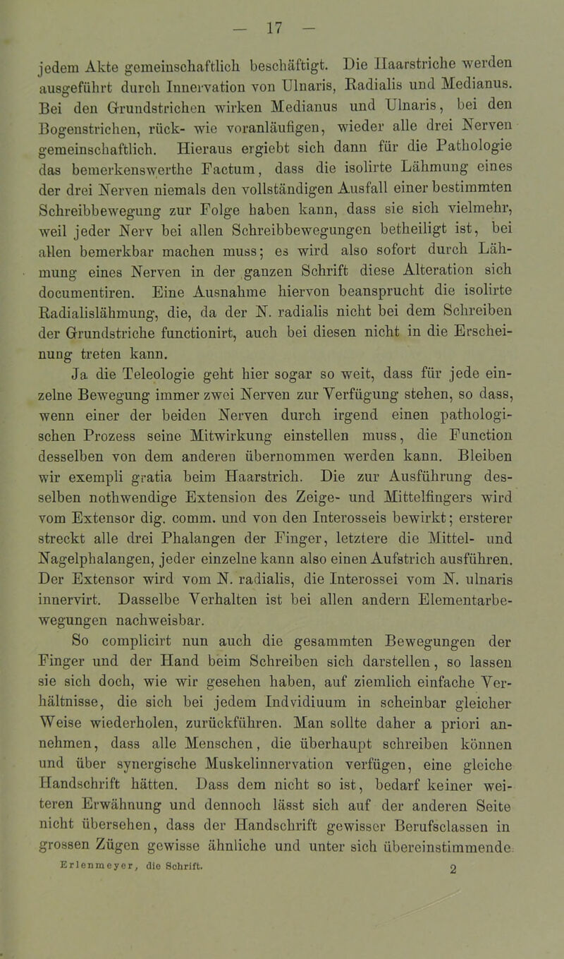 jedem Akte gemeinschaftlich beschäftigt. Die Haarstriche werden ausgeführt durch Innervation von UInaris, Radialis und Medianus. Bei den Grundstrichen wirken Medianus und Ulnaris, bei den Bogenstrichen, rück- wie voranläufigen, wieder alle drei Nerven gemeinschaftlich. Hieraus ergiebt sich dann für die Pathologie das bemerkenswerthe Factum, dass die isolirte Lähmung eines der drei Nerven niemals den vollständigen Ausfall einer bestimmten Schreibbewegung zur Folge haben kann, dass sie sich vielmehr, weil jeder Nerv bei allen Schreibbewegungen betheiligt ist, bei allen bemerkbar machen muss; es wird also sofort durch Läh- mung eines Nerven in der ganzen Schrift diese Alteration sich documentiren. Eine Ausnahme hiervon beansprucht die isolirte Radialislähmung, die, da der N. radialis nicht bei dem Schreiben der Grundstriche functionirt, auch bei diesen nicht in die Erschei- nung treten kann. Ja die Teleologie geht hier sogar so weit, dass für jede ein- zelne Bewegung immer zwei Nerven zur Verfügung stehen, so dass, wenn einer der beiden Nerven durch irgend einen pathologi- schen Prozess seine Mitwirkung einstellen muss, die Function desselben von dem anderen übernommen werden kann. Bleiben wir exempli gratia beim Haarstrich. Die zur Ausführung des- selben nothwendige Extension des Zeige- und Mittelfingers wird vom Extensor dig. connn. und von den Interosseis bewirkt; ersterer streckt alle drei Phalangen der Finger, letztere die Mittel- und Nagelphalangen, jeder einzelne kann also einen Aufstrich ausführen. Der Extensor wird vom N. radialis, die Interossei vom N. ulnaris innervirt. Dasselbe Verhalten ist bei allen andern Elementarbe- wegungen nachweisbar. So complicirt nun auch die gesummten Bewegungen der Finger und der Hand beim Schreiben sich darstellen, so lassen sie sich doch, wie wir gesehen haben, auf ziemlich einfache Ver- hältnisse, die sich bei jedem Indvidiuum in scheinbar gleicher Weise wiederholen, zurückführen. Man sollte daher a priori an- nehmen, dass alle Menschen, die überhaupt schreiben können und über synergische Muskelinnervation verfügen, eine gleiche Handschrift hätten. Dass dem nicht so ist, bedarf keiner wei- teren Erwähnung und dennoch lässt sich auf der anderen Seite nicht übersehen, dass der Handschrift gewisser Berufsclassen in grossen Zügen gewisse ähnliche und unter sich übereinstimmende Erlenmeyer, die Schrift. 2