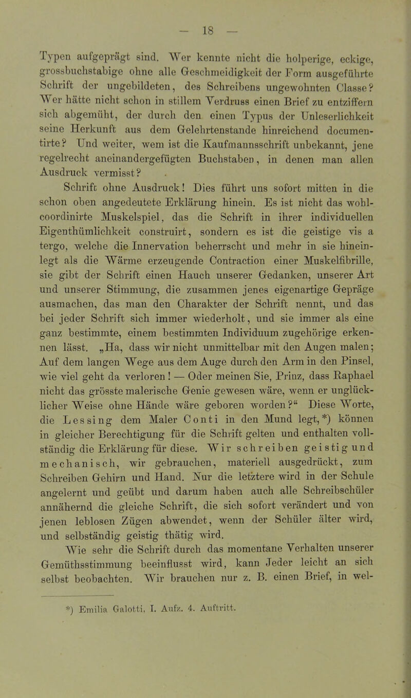 .Typen aufgeprägt sind. Wer kennte nickt die holperige, eckige, grossbuclistabige ohne alle Geschmeidigkeit der Form ausgefiihrte Schrift der ungebildeten, des Schreibens ungewohnten Classe? er hätte nicht schon in stillem Verdruss einen Brief zu entziffern sich abgemüht, der durch den einen Typus der Unleserlichkeit seine Herkunft aus dem Gelehrtenstande hinreichend documen- tirte? Und weiter, wem ist die Kaufmannsschrift unbekannt, jene regelrecht aneinandergefügten Buchstaben, in denen man allen Ausdruck vermisst? Schrift ohne Ausdruck! Dies führt uns sofort mitten in die schon oben angedeutete Erklärung hinein. Es ist nicht das wohl- coordinirte Muskelspiel, das die Schrift in ihrer individuellen Eigenthümlichkeit construirt, sondern es ist die geistige vis a tergo, welche die Innervation beherrscht und mehr in sie hinein- legt als die Wärme erzeugende Contraction einer Muskelfibrille, sie gibt der Schrift einen Hauch unserer Gedanken, unserer Art und unserer Stimmung, die zusammen jenes eigenartige Gepräge ausmachen, das man den Charakter der Schrift nennt, und das bei jeder Schrift sich immer wiederholt, und sie immer als eine ganz bestimmte, einem bestimmten Individuum zugehörige erken- nen lässt. „Ha, dass wir nicht unmittelbar mit den Augen malen; Auf dem langen Wege aus dem Auge durch den Armin den Pinsel, wie viel geht da verloren! — Oder meinen Sie, Prinz, dass Raphael nicht das grösste malerische Genie gewesen wäre, wenn er unglück- licher Weise ohne Hände wäre geboren worden?“ Diese Worte, die Leasing dem Maler Conti in den Mund legt,*) können in gleicher Berechtigung für die Schrift gelten und enthalten voll- ständig die Erklärung für diese. Wir schreiben geistig und mechanisch, wir gebrauchen, materiell ausgedrückt, zum Schreiben Gehirn und Hand. Kur die letztere wird in der Schule angelernt und geübt und darum haben auch alle Schreibschüler annähernd die gleiche Schrift, die sich sofort verändert und von jenen leblosen Zügen abwendet, wenn der Schüler älter wird, und selbständig geistig thätig wird. Wie sehr die Schrift durch das momentane Verhalten unserer Gemütksstimmung beeinflusst wird, kann Jeder leicht an sich selbst beobachten. Wir brauchen nur z. B. einen Brief, in wel- *) Emilia Galotti, I. Aufz. 4. Auftritt.