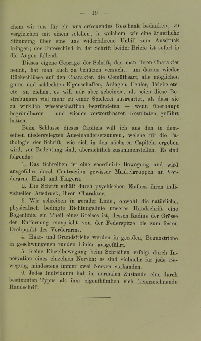 cliem wir uns für ein uns erfreuendes Geschenk bedanken, zu vergleichen mit einem solchen, in welchem wir eine ärgerliche Stimmung- über eine uns widerfahrene Unbill zum Ausdruck bringen; der Unterschied in der Schrift beider Briefe ist sofort in die Augen fallend. Dieses eigene Gepräge der Schrift, das man ihren Charakter nennt, hat man auch zu benützen versucht, um daraus wieder Rückschlüsse auf den Charakter, die Gemüthsart, alle möglichen guten und schlechten Eigenschaften, Anlagen, Fehler, Triebe etc. etc. zu ziehen, es will mir aber scheinen, als seien diese Be- strebungen viel mehr zu einer Spielerei ausgeartet, als dass sie zu wirklich wissenschaftlich begründeten — wenn überhaupt begründbaren — und wieder verwerthbaren Resultaten geführt hätten. Beim Schlüsse dieses Capitels will ich aus den in dem- selben niedergelegten Auseinandersetzungen, welche für die Pa- thologie der Schrift, wie sich in den nächsten Capiteln ergeben wird, von Bedeutung sind, übersichtlich zusammenstellen. Es sind folgende: 1. Das Schreiben ist eine coordinirte Bewegung und wird ausgeführt durch Contraction gewisser Muskelgruppen an Vor- derarm, Hand und Fingern. 2. Die Schrift erhält durch psychischen Einfluss ihren indi- viduellen Ausdruck, ihren Charakter. 3. Wir schreiben in gerader Linie, obwohl die natürliche, physicalisch bedingte Richtungslinie unserer Handschrift eine Bogenlinie, ein Theil eines Kreises ist, dessen Radius der Grösse der Entfernung entspricht von der Federspitze bis zum festen Drehpunkt des Vorderarms. 4. Haar- und Grundstriche werden in geraden, Bogenstriche in geschwungenen runden Linien ausgeführt. 5. Keine Einzelbewegung beim Schreiben erfolgt durch In- nervation eines einzelnen Nerven; es sind vielmehr für jede Be- wegung mindestens immer zwei Nerven vorhanden. 6. Jedes Individuum hat im normalen Zustande eine durch bestimmten Typus als ihm eigenthiimlich sich kennzeichnende Handschrift.