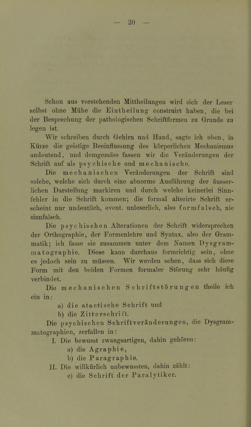 Schon aus vorstehenden Mittheilungen wird sich der Leser selbst ohne Mühe die Eintheilung construirt haben, die bei der Besprechung der pathologischen Schriftformen zu Grunde zu legen ist. Wir schreiben durch Gehirn und Hand, sagte ich oben, in Kürze die geistige Beeinflussung des körperlichen Mechanismus andeutend, und demgemäss fassen wir die Veränderungen der Schrift auf als psychische und mechanische. Die mechanischen Veränderungen der Schrift sind solche, welche sich durch eine abnorme Ausführung der äusser- lichen Darstellung markiren und durch welche keinerlei Sinn- fehler in die Schrift kommen; die formal alterirte Schrift er- scheint nur undeutlich, event. unleserlich, also formfalsch, nie sinnfalsch. Die psychischen Alterationen der Schrift widersprechen der Orthographie, der Formenlehre und Syntax, also der Gram- matik; ich fasse sie zusammen unter dem Kamen Dysgram- mat ographie. Diese kann durchaus formrichtig sein, ohne es jedoch sein zu müssen. Wir werden sehen, dass sich diese Form mit den beiden Formen formaler Störung sehr häufig verbindet. Die mechanischen Schriftstörungen theile ich ein in: a) die atactische Schrift und b) die Zitterschrift. Die psychischen Schriftveränderungen, die Dysgram- matographien, zerfallen in: I. Die bewusst zwangsartigen, dahin gehören: a) die Agraphie, b) die Paragrap hie. II. Die willkürlich unbewussten, dahin zählt: c) die Schrift der Paralytiker.