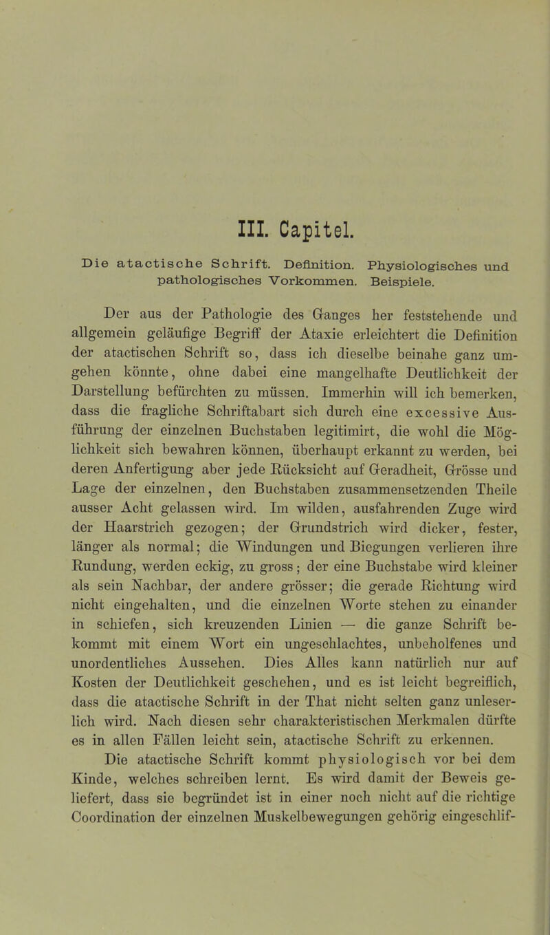 Die atactische Schrift. Definition. Physiologisches und pathologisches Vorkommen. Beispiele. Der aus der Pathologie des Ganges her feststehende und allgemein geläufige Begriff der Ataxie erleichtert die Definition der atactischen Schrift so, dass ich dieselbe beinahe ganz um- gehen könnte, ohne dabei eine mangelhafte Deutlichkeit der Darstellung befürchten zu müssen. Immerhin will ich bemerken, dass die fragliche Schriftabart sich durch eine excessive Aus- führung der einzelnen Buchstaben legitimirt, die wohl die Mög- lichkeit sich bewahren können, überhaupt erkannt zu werden, bei deren Anfertigung aber jede Rücksicht auf Geradheit, Grösse und Lage der einzelnen, den Buchstaben zusammensetzenden Theile ausser Acht gelassen wird. Im wilden, ausfahrenden Zuge wird der Haarstrich gezogen; der Grundstrich wird dicker, fester, länger als normal; die Windungen und Biegungen verlieren ihre Rundung, werden eckig, zu gross ; der eine Buchstabe wird kleiner als sein Nachbar, der andere grösser; die gerade Richtung wird nicht eingehalten, und die einzelnen Worte stehen zu einander in schiefen, sich kreuzenden Linien — die ganze Schrift be- kommt mit einem Wort ein ungeschlachtes, unbeholfenes und unordentliches Aussehen. Dies Alles kann natürlich nur auf Kosten der Deutlichkeit geschehen, und es ist leicht begreiflich, dass die atactische Schrift in der That nicht selten ganz unleser- lich wird. Nach diesen sehr charakteristischen Merkmalen dürfte es in allen Fällen leicht sein, atactische Schrift zu erkennen. Die atactische Schrift kommt physiologisch vor bei dem Kinde, welches schreiben lernt. Es wird damit der Beweis ge- liefert, dass sie begründet ist in einer noch nicht auf die richtige Coordination der einzelnen Muskelbewegungen gehörig eingeschlif-