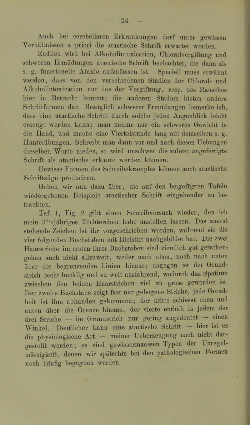 Auch bei cerebellaren Erkrankungen dai’f unter gewissen Verhältnissen a priori die atactische Schrift erwartet werden. Endlich wird bei Alkoholintoxication, ChloralVergiftung und schweren Ermüdungen atactische Schrift beobachtet, die dann als s. g. functionelle Ataxie aufzufassen ist. Speciell muss erwähnt werden, dass von den verschiedenen Stadien der Chloral- und Alkoholintoxication nur das der Vergiftung, resp. des Rausches hier in Betracht kommt; die anderen Stadien bieten andere Schriftformen dar. Bezüglich schwerer Ermüdungen bemerke ich, dass eine atactische Schrift durch solche jeden Augenblick leicht erzeugt werden kann; man nehme nur ein schweres Gewicht in die Hand, und mache eine Viertelstunde lang mit demselben s. g. Hantelübungen. Schreibt man dann vor und nach diesen Hebungen dieselben Worte nieder, so wird unschwer die zuletzt angefertigte Schrift als atactische erkannt werden können. Gewisse Formen des Schreibekrampfes können auch atactische Schriftzüge produciren. Gehen wir nun dazu über, die auf den beigefügten Tafeln wiedergebenen Beispiele atactischer Schrift eingehender zu be- trachten. Taf. 1, Fig. 2 gibt einen Schreibversuch wieder, den ich mein ßVsjähriges Töchterchen habe anstellen lassen. Das zuerst stehende Zeichen ist ihr vorgeschrieben worden, während sie die vier folgenden Buchstaben mit Bleistift nachgebildet hat. Die zwei Haarstriche im ersten ihrer Buchstaben sind ziemlich gut gerathem gehen auch nicht allzuweit, weder nach oben, noch nach unten über die begrenzenden Linien hinaus; dagegen ist der Grund- strich recht bucklig und zu weit ausfahrend, wodurch das Spatium zwischen den beiden Haarstrichen viel zu gross geworden ist. Der zweite Buchstabe zeigt fast nur gebogene Striche, jede Gerad- heit ist ihm abhanden gekommen; der dritte schiesst oben und unten über die Grenze hinaus, der vierte enthält in jedem der drei Striche — im Grundstrich nur gering angedeutet — einen Winkel. Deutlicher kann eine atactische Schrift — hier ist es die physiologische Art — meiner Ueberzeugung nach nicht dar- gestellt werden; es sind gewissermaassen Typen der Unregel- mässigkeit, denen wir späterhin bei den pathologischen Formen noch häufig begegnen werden.