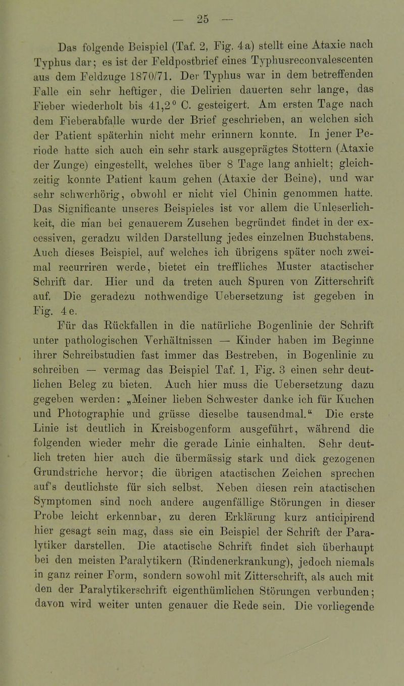 Typhus dar; es ist der Feldpostbrief eines Typhusreconvalescenten aus dem Feldzuge 1870/71. Der Typhus war in dem betreffenden Falle ein sehr heftiger, die Delirien dauerten sehr lange, das Fieber wiederholt bis 41,2° C. gesteigert. Am ersten Tage nach dem Fieberabfalle wurde der Brief geschrieben, an welchen sich der Patient späterhin nicht mehr erinnern konnte. In jener Pe- riode hatte sich auch ein sehr stark ausgeprägtes Stottern (Ataxie der Zunge) eingestellt, welches über 8 Tage lang anhielt; gleich- zeitig konnte Patient kaum gehen (Ataxie der Beine), und war sehr schwerhörig, obwohl er nicht viel Chinin genommen hatte. Das Signifikante unseres Beispieles ist vor allem die Unleserlich- keit, die man bei genauerem Zusehen begründet findet in der ex- cessiven, geradzu wilden Darstellung jedes einzelnen Buchstabens. Auch dieses Beispiel, auf welches ich übrigens später noch zwei- mal recurriren werde, bietet ein treffliches Muster atactischer Schrift dar. Hier und da treten auch Spuren von Zitterschrift auf. Die geradezu nothwendige Uebersetzung ist gegeben in Fig. 4e. Für das Rückfallen in die natürliche Bogenlinie der Schrift unter pathologischen Verhältnissen — Kinder haben im Beginne ihrer Schreibstudien fast immer das Bestreben, in Bogenlinie zu schreiben — vermag das Beispiel Taf. 1, Fig. 3 einen sehr deut- lichen Beleg zu bieten. Auch hier muss die Uebersetzung dazu gegeben werden: „Meiner lieben Schwester danke ich für Kuchen und Photographie und grüsse dieselbe tausendmal.“ Die erste Linie ist deutlich in Kreisbogenform ausgeführt, während die folgenden wieder mehr die gerade Linie einhalten. Sehr deut- lich treten hier auch die übermässig stark und dick gezogenen Grundstriche hervor; die übrigen atactischen Zeichen sprechen auf’s deutlichste für sich selbst. Reben diesen rein atactischen Symptomen sind noch andere augenfällige Störungen in dieser Probe leicht erkennbar, zu deren Erklärung kurz anticipirend hier gesagt sein mag, dass sie ein Beispiel der Schrift der Para- lytiker darstellen. Die atactische Schrift findet sich überhaupt bei den meisten Paralytikern (Rindenerkrankung), jedoch niemals in ganz reiner Form, sondern sowohl mit Zitterschrift, als auch mit den der Paralytikerschrift eigentümlichen Störungen verbunden; davon wird weiter unten genauer die Rede sein. Die vorliegende