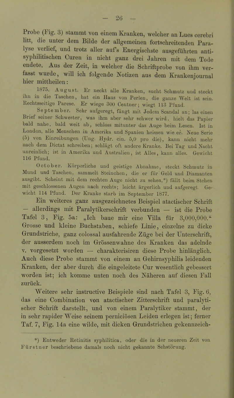 Probe (Fig. 3) stammt von einem Kranken, welcher an Lues cerebn litt, die unter dem Bilde der allgemeinen fortschreitenden Para- lyse \eilief, und trotz aller auf’s Energischste ausgeführten anti- syphihtischen Curen in nicht ganz drei Jahren mit dem Tode endete. Aus der Zeit, in welcher die Schriftprobe von ihm ver- fasst wurde, will ich folgende Notizen aus dem Krankenjournal hier mittheilen: 187o. August. Er neckt alle Kranken, sucht Schmutz und steckt ihn in die laschen, hat ein Haus von Perlen, die ganze Welt ist sein. Rechtsseitige Parese. Er wiege 300 Centner; wiegt 113 Pfund. September. Sehr aufgeregt, fängt mit Jedem Scandal an; las einen Briet seiner Schwester, was ihm aber sehr schwer wird, hielt das Papier bald nahe, bald weit ab, schloss mitunter das Auge beim Lesen. Ist in London, alle Menschen in Amerika und Spanien heissen wie er. Neue Serie (5) von Einreibungen (Ung. Hydr. ein. 5,0 pro die), kann nicht mehr nach dem Dictat schreiben; schlägt oft andere Kranke. Bei Tag und Nacht, unreinlich; ist in Amerika und Australien, ist Alles, kann alles. Gewicht 116 Pfund. October. Körperliche und geistige Abnahme, steckt Schmutz in Mund und Taschen, sammelt Steinchen, die er für Geld und Diamanten ausgibt. Scheint mit dem rechten Auge nicht zu sehen,*) fällt beim Stehen mit geschlossenen Augen nach rechts; leicht ärgerlich und aufgeregt Ge- wicht 114 Pfund. Der Kranke starb im September 1S77. Ein weiteres ganz ausgezeichnetes Beispiel atactischer Schrift — allerdings mit Paralytikerschrift verbunden — ist die Probe Tafel 3, Fig. 5a: „Ich baue mir eine Yilla für 3,000,000.“ Grosse und kleine Buchstaben, schiefe Linie, einzelne zu dicke Grundstriche, ganz colossal ausfahrende Züge bei der Unterschrift, der ausserdem noch im Grössenwahne des Kranken das adelnde v. vorgesetzt worden — charakterisiren diese Probe hinlänglich. Auch diese Probe stammt von einem an Gehirnsyphilis leidenden Kranken, der aber durch die eingeleitete Cur wesentlich gebessert worden ist; ich komme unten noch des Näheren auf diesen Fall zurück. Weitere sehr instructive Beispiele sind nach Tafel 3, Fig. 6, das eine Combination von atactischer Zitterschrift und paralyti- scher Schrift darstellt, und von einem Paralytiker stammt, der in sehr rapiderWeise seinem pernieiösen Leiden erlegen ist; ferner Taf. 7, Fig. 14a eine wilde, mit dicken Grundstrichen gekennzeich- *) Entweder Retinitis syphilitica, oder die in der neueren Zeit von Für st n er beschriebene damals noch nicht gekannte Sehstörung.