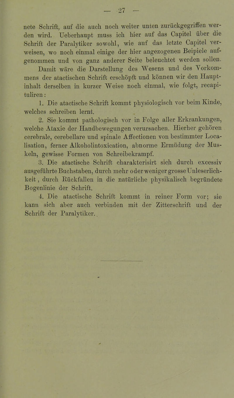 nete Schrift, auf die auch noch weiter unten zurückgegriffen wer- den wird. Ueberhaupt muss ich hier auf das Capitel über die Schrift der Paralytiker sowohl, wie auf das letzte Capitel ver- weisen, wo noch einmal einige der hier angezogenen Beipiele aut- genommen und von ganz anderer Seite beleuchtet werden sollen. Damit wäre die Darstellung des Wesens und des Vorkom- mens der atactischen Schrift erschöpft und können wir den Haupt- inhalt derselben in kurzer Weise noch einmal, wie folgt, recapi- tuliren: 1. Die atactische Schrift kommt physiologisch vor beim Kinde, welches schreiben lernt. 2. Sie kommt pathologisch vor in Folge aller Erkrankungen, welche Ataxie der Handbewegungen verursachen. Hierbei' gehören cerebrale, cerebellare und spinale Affectionen von bestimmter Loca- lisation, ferner Alkoholintoxication, abnorme Ermüdung der Mus- keln, gewisse Formen von Schreibekrampf. 3. Die atactische Schrift charakterisirt sich durch excessiv ausgeführte Buchstaben, durch mehr oder weniger grosse Unleserlich- keit , durch Rückfallen in die natürliche physikalisch begründete Bogenlinie der Schrift. 4. Die atactische Schrift kommt in reiner Form vor; sie kann sich aber auch verbinden mit der Zitterschrift und der Schrift der Paralytiker..