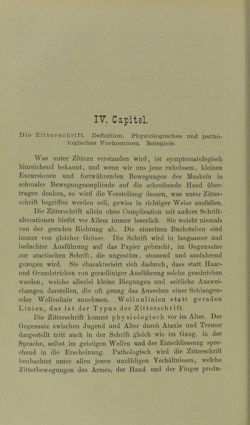 Die Zitterschrift. Definition. Physiologisches und patho- logisches V orkommen. Beispiele. AYas unter Zittern verstanden wird, ist Symptomatologisch hinreichend bekannt, und wenn wir uns jene ruhelosen, kleinen Excursionen und fortwährenden Bewegungen der Muskeln in schmaler Bewegungsamplitude auf die schreibende Hand über- tragen denken, so wird die Vorstellung dessen, was unter Zitter- schrift begriffen werden soll, gewiss in richtiger AYeise ausfallen. Die Zitterschrift allein ohne Complication mit andern Schrift- alterationen bleibt vor Allem immer leserlich. Sie weicht niemals von der geraden Richtung ab. Die einzelnen Buchstaben sind immer von gleicher Grosse. Die Schrift wird in langsamer und bedachter Ausführung auf das Papier gebracht, im Gegensätze zur atactischen Schrift, die ungestüm, stossend und ausfahrend gezogen wird. Sie charakterisirt sich dadurch, dass statt Haar- und Grundstrichen von geradliniger Ausführung solche geschrieben werden, welche allerlei kleine Biegungen und seitliche Auswei- chungen darstellen, die oft genug das Aussehen einer Schlangen- oder AVellenlinie annehmen. Weilenlinien statt geraden Linien, das ist der Typus der Zitterschrift. Die Zitterschrift kommt physiologisch vor im Alter. Der Gegensatz zwischen Jugend und Alter durch Ataxie und Tremor dargestellt tritt auch in der Schrift gleich wie im Gang, in der Sprache, selbst im geistigen AVollen und der Entschliessung spre- chend in die Erscheinung. Pathologisch wird die Zitterschrift beobachtet unter allen jenen unzähligen Verhältnissen, welche Zitterbewegungen des Armes, der Hand und der Finger produ-