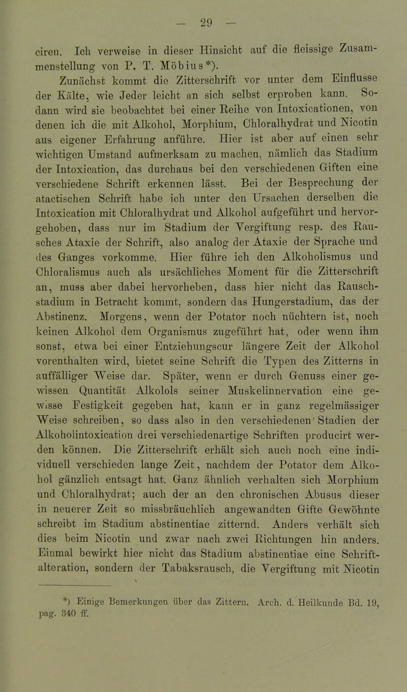 ciren. Ich verweise in dieser Hinsicht auf die fleissige Zusam- menstellung von P. T. Möbius*). Zunächst kommt die Zitterschrift vor unter dem Einflüsse der Kälte, wie Jeder leicht an sich selbst erproben kann. So- dann wird sie beobachtet bei einer Reihe von Intoxicationen, von denen ich die mit Alkohol, Morphium, Chloralhydrat und Nicotin aus eigener Erfahrung anführe. Hier ist aber auf einen sehr wichtigen Umstand aufmerksam zu machen, nämlich das Stadium der Intoxication, das durchaus bei den verschiedenen Giften eine verschiedene Schrift erkennen lässt. Bei der Besprechung der atactischen Schrift habe ich unter den Ursachen derselben die Intoxication mit Chloralhydrat und Alkohol aufgeführt und hervor- gehoben, dass nur im Stadium der Vergiftung resp. des Rau- sches Ataxie der Schrift, also analog der Ataxie der Sprache und des Ganges vorkomme. Hier führe ich den Alkoholismus und Chloralismus auch als ursächliches Moment für die Zitterschrift an, muss aber dabei hervorheben, dass hier nicht das Rausch- stadium in Betracht kommt, sondern das Hungerstadium, das der Abstinenz. Morgens, wenn der Potator noch nüchtern ist, noch keinen Alkohol dem Organismus zugeführt hat, oder wenn ihm sonst, etwa bei einer Entziehungscur längere Zeit der Alkohol vorenthalten wird, bietet seine Schrift die Typen des Zitterns in auffälliger Weise dar. Später, wenn er durch Genuss einer ge- wissen Quantität Alkolols seiner Muskelinnervation eine ge- wisse Festigkeit gegeben hat, kann er in ganz regelmässiger Weise schreiben, so dass also in den verschiedenen'Stadien der Alkoholintoxication drei verschiedenartige Schriften producirt wer- den können. Die Zitterschrift erhält sich auch noch eine indi- viduell verschieden lange Zeit, nachdem der Potator dem Alko- hol gänzlich entsagt hat. Ganz ähnlich verhalten sich Morphium und Chloralhydrat; auch der an den chronischen Abusus dieser in neuerer Zeit so missbräuchlich angewandten Gifte Gewöhnte schreibt im Stadium abstinentiae zitternd. Anders verhält sich dies beim Nicotin und zwar nach zwei Richtungen hin anders. Einmal bewirkt hier nicht das Stadium abstinentiae eine Schrift- alteration, sondern der Tabaksrausch, die Vergiftung mit Nicotin *) Einige Bemerkungen über das Zittern. Areh. d. Heilkunde Bd. 19, pag. 340 ff.