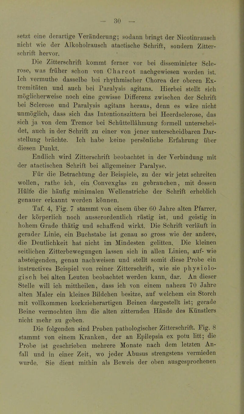 setzt eine derartige Veränderung; sodann bringt der Nicotinrausch nicht wie der Alkoholrausch atactische Schrift, sondern Zitter- schrift hervor. Die Zitterschrift kommt ferner vor bei disseminirter Scle- rose, was früher schon von C har cot nachgewiesen worden ist. Ich vermuthe dasselbe bei rhythmischer Chorea der oberen Ex- tremitäten und auch bei Paralysis agitans. Hierbei stellt sich möglicherweise noch eine gewisse Differenz zwischen der Schrift bei Sclerose und Paralysis agitans heraus, denn es wäre nicht unmöglich, dass sich das Intentionszittern bei Iieerdsclerose, das sich ja von dem Tremor bei Schüttellähmung formell unterschei- det, auch in der Schrift zu einer von jener unterscheidbaren Dar- stellung brächte. Ich habe keine persönliche Erfahrung über diesen Punkt. Endlich wird Zitterschrift beobachtet in der Verbindung mit der atactischen Schrift bei allgemeiner Paralyse. Für die Betrachtung der Beispiele, zu der wir jetzt schreiten wollen, rathe ich, ein Convexglas zu gebrauchen, mit dessen Hülfe die häufig minimalen Wellenstriche der Schrift erheblich genauer erkannt werden können. Taf. 4, Fig. 7 stammt von einem über 60 Jahre alten Pfarrer, der körperlich noch ausserordentlich rüstig ist, und geistig in hohem Grade thätig und schaffend wirkt. Die Schrift verläuft in gerader Linie, ein Buchstabe ist genau so gross wie der andere, die Deutlichkeit hat nicht im Mindesten gelitten. Die kleinen seitlichen Zitterbewegungen lassen sich in allen Linien, auf- wie absteigenden, genau nacliweisen und stellt somit diese Probe ein instructives Beispiel von reiner Zitterschrift, wie sie physiolo- gisch bei alten Leuten beobachtet werden kann, dar. An dieser Stelle will ich mittheilen, dass ich von einem nahezu 70 Jahre alten Maler ein kleines Bildchen besitze, auf welchem ein Storch mit vollkommen korkzieherartigen Beinen dargestellt ist; gerade Beine vermochten ihm die alten zitternden Hände des Künstlers nicht mehr zu geben. Die folgenden sind Proben pathologischer Zitterschrift. Fig. 8 stammt von einem Kranken, der an Epilepsia ex potu litt; die Probe ist geschrieben mehrere Monate nach dem letzten An- fall und in einer Zeit, wo jeder Abusus strengstens vermieden wurde. Sie dient mithin als Beweis der oben ausgesprochenen