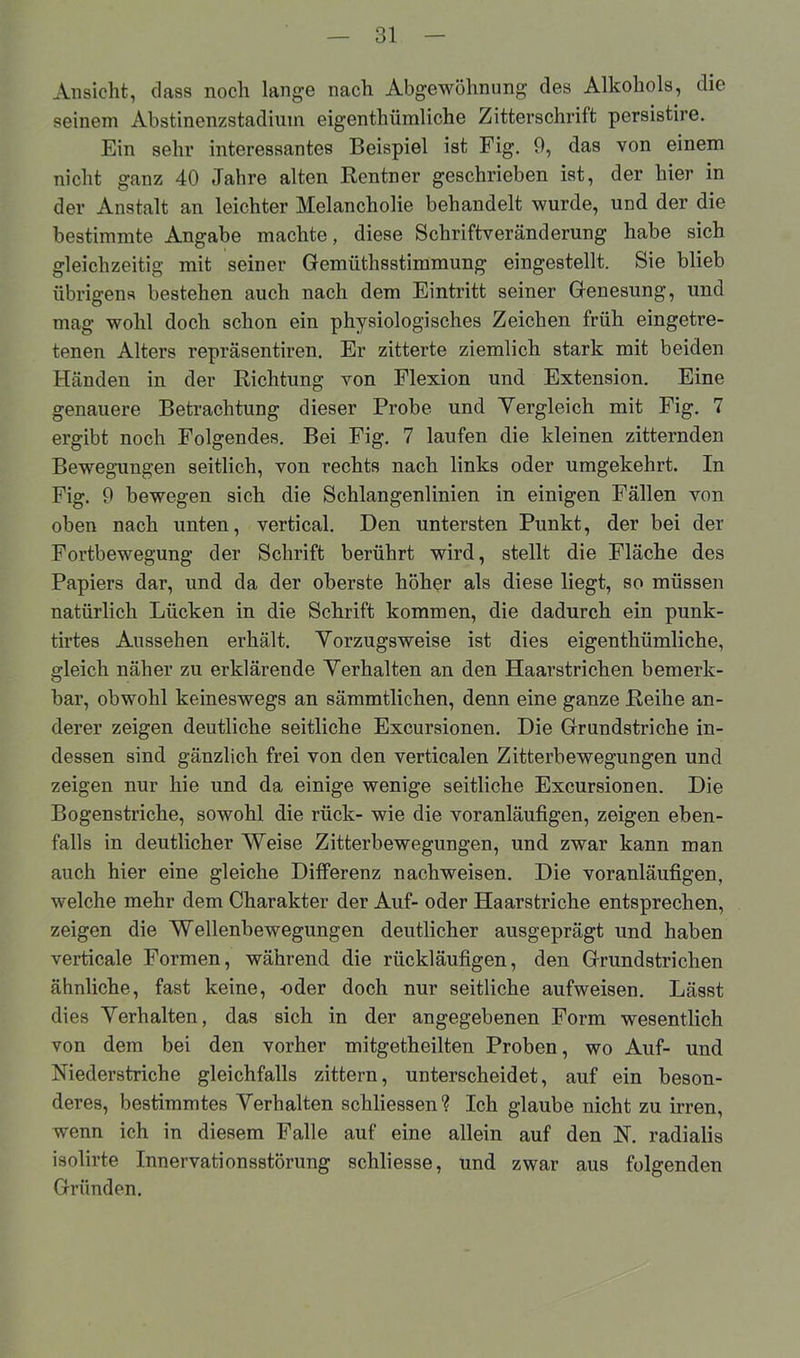 Ansicht, dass noch lange nach Abgewöhnung des Alkohols, die seinem Abstinenzstadium eigentümliche Zitterschrift persistire. Ein sehr interessantes Beispiel ist Fig. 9, das von einem nicht ganz 40 Jahre alten Rentner geschrieben ist, der hier in der Anstalt an leichter Melancholie behandelt wurde, und der die bestimmte Angabe machte, diese Schriftveränderung habe sich gleichzeitig mit seiner Gemüthsstimmung eingestellt. Sie blieb übrigens bestehen auch nach dem Eintritt seiner Genesung, und mag wohl doch schon ein physiologisches Zeichen früh eingetre- tenen Alters repräsentiren. Er zitterte ziemlich stark mit beiden Händen in der Richtung von Flexion und Extension. Eine genauere Betrachtung dieser Probe und Vergleich mit Fig. 7 ergibt noch Folgendes. Bei Fig. 7 laufen die kleinen zitternden Bewegungen seitlich, von rechts nach links oder umgekehrt. In Fig. 9 bewegen sich die Schlangenlinien in einigen Fällen von oben nach unten, vertical. Den untersten Punkt, der bei der Fortbewegung der Schrift berührt wird, stellt die Fläche des Papiers dar, und da der oberste höher als diese liegt, so müssen natürlich Lücken in die Schrift kommen, die dadurch ein punk- tirtes Aussehen erhält. Vorzugsweise ist dies eigenthümliche, gleich näher zu erklärende Verhalten an den Haarstrichen bemerk- bar, obwohl keineswegs an sämmtlichen, denn eine ganze Reihe an- derer zeigen deutliche seitliche Excursionen. Die Grundstriche in- dessen sind gänzlich frei von den verticalen Zitterbewegungen und zeigen nur hie und da einige wenige seitliche Excursionen. Die Bogenstriche, sowohl die rück- wie die voranläufigen, zeigen eben- falls in deutlicher Weise Zitterbewegungen, und zwar kann man auch hier eine gleiche Differenz nachweisen. Die voranläufigen, welche mehr dem Charakter der Auf- oder Haarstriche entsprechen, zeigen die Wellenbewegungen deutlicher ausgeprägt und haben verticale Formen, während die rückläufigen, den Grundstrichen ähnliche, fast keine, -oder doch nur seitliche aufweisen. Lässt dies Verhalten, das sich in der angegebenen Form wesentlich von dem bei den vorher mitgetheilten Proben, wo Auf- und Niederstriche gleichfalls zittern, unterscheidet, auf ein beson- deres, bestimmtes Verhalten schliessen? Ich glaube nicht zu irren, wenn ich in diesem Falle auf eine allein auf den N. radialis isolirte Innervationsstörung schliesse, und zwar aus folgenden Gründen.